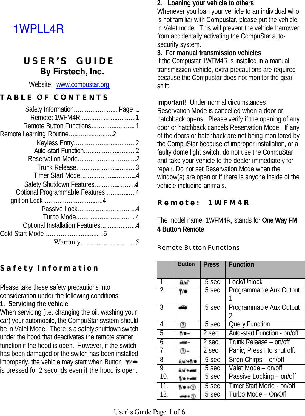   User’s Guide Page 1 of 6     USER’S  GUIDE By Firstech, Inc. Website:  www.compustar.org TABLE OF CONTENTS Safety Information……………………………...Page  1 Remote: 1WFM4R ………………..……..……………1 Remote Button Functions………………..…………...1   Remote Learning Routine……...………..……………2 Keyless Entry……………………………..……………2 Auto-start Function……………………….……………2 Reservation Mode…...…………………..…………….2 Trunk Release…………………………….……………3 Timer Start Mode……………………….……………..4 Safety Shutdown Features………………...…………4 Optional Programmable Features ……………..……4      Ignition Lock …………………………………..……4    Passive Lock…………….………………………….4      Turbo Mode…………….…………………………..4    Optional Installation Features………………….…….4 Cold Start Mode ……………………………..……..…5 Warranty………………………………..…….5   Safety Information   Please take these safety precautions into consideration under the following conditions:  1.  Servicing the vehicle When servicing (i.e. changing the oil, washing your car) your automobile, the CompuStar system should be in Valet Mode.  There is a safety shutdown switch under the hood that deactivates the remote starter function if the hood is open.  However, if the switch has been damaged or the switch has been installed improperly, the vehicle may start when Button   is pressed for 2 seconds even if the hood is open.     2. Loaning your vehicle to others Whenever you loan your vehicle to an individual who is not familiar with Compustar, please put the vehicle in Valet mode.  This will prevent the vehicle barrower from accidentally activating the CompuStar auto-security system.   3.  For manual transmission vehicles If the Compustar 1WFM4R is installed in a manual transmission vehicle, extra precautions are required because the Compustar does not monitor the gear shift:   Important!  Under normal circumstances, Reservation Mode is cancelled when a door or hatchback opens.  Please verify if the opening of any door or hatchback cancels Reservation Mode.  If any of the doors or hatchback are not being monitored by the CompuStar because of improper installation, or a faulty dome light switch, do not use the CompuStar and take your vehicle to the dealer immediately for repair. Do not set Reservation Mode when the window(s) are open or if there is anyone inside of the vehicle including animals.   Remote:  1WFM4R    The model name, 1WFM4R, stands for One Way FM 4 Button Remote.   Remote Button Functions   Button Press  Function 1.  .5 sec Lock/Unlock 2.  .5 sec Programmable Aux Output 1 3.  .5 sec Programmable Aux Output 2 4.  .5 sec Query Function  5.  2 sec Auto-start Function - on/off 6.  2 sec Trunk Release – on/off 7.  2 sec Panic, Press I to shut off.  8.  .5 sec Siren Chirps – on/off 9.  .5 sec Valet Mode – on/off 10.  .5 sec Passive Locking – on/off 11.  .5 sec Timer Start Mode - on/off 12.  .5 sec Turbo Mode – On/Off 1WPLL4R