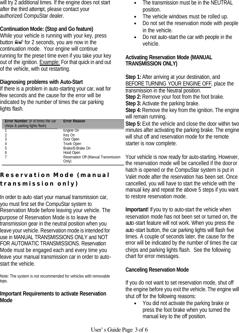   User’s Guide Page 3 of 6 will try 2 additional times. If the engine does not start after the third attempt, please contact your authorized CompuStar dealer.  Continuation Mode: (Stop and Go feature) While your vehicle is running with your key, press button   for 2 seconds, you are now in the continuation mode.  Your engine will continue running for the preset time even if you take your key out of the ignition. Example: For that quick in and out of the vehicle, with out restarting.   Diagnosing problems with Auto-Start If there is a problem in auto-starting your car, wait for few seconds and the cause for the error will be indicated by the number of times the car parking lights flash.   Error Number (# of times the car chirps &amp; parking lights flash) Error Reason 1 Engine On 2 Key On 3 Door Open 4 Trunk Open 5 Brake/E-Brake On 6 Hood Open 7 Reservation Off (Manual Transmission Only)  Reservation Mode (manual transmission only)  In order to auto -start your manual transmission car, you must first set the CompuStar system to Reservation Mode before leaving your vehicle. The purpose of Reservation Mode is to leave the transmission gear in the neutral position when you leave your vehicle. Reservation mode is intended for use in MANUAL TRANSMISSIONS ONLY and NOT FOR AUTOMATIC TRANSMISSIONS. Reservation Mode must be engaged each and every time you leave your manual transmission car in order to auto-start the vehicle.   Note: The system is not recommended for vehicles with removable tops.    Important Requirements to activate Reservation Mode   • The transmission must be in the NEUTRAL position.  • The vehicle windows must be rolled up.  • Do not set the reservation mode with people in the vehicle.  • Do not auto-start the car with people in the vehicle.   Activating Reservation Mode (MANUAL TRANSMISSION ONLY)   Step 1: After arriving at your destination, and BEFORE TURNING YOUR ENGINE OFF, place the transmission in the Neutral position. Step 2: Remove your foot from the foot brake. Step 3: Activate the parking brake. Step 4: Remove the key from the ignition. The engine will remain running. Step 5: Exit the vehicle and close the door within two minutes after activating the parking brake. The engine will shut off and reservation mode for the remote starter is now complete.   Your vehicle is now ready for auto-starting. However, the reservation mode will be cancelled if the door or hatch is opened or the CompuStar system is put in Valet mode after the reservation has been set. Once cancelled, you will have to start the vehicle with the manual key and repeat the above 5 steps if you want to restore reservation mode.  Important! If you try to auto-start the vehicle when reservation mode has not been set or turned on, the auto-start feature will not work. When you press the auto-start button, the car parking lights will flash five times. A couple of seconds later, the cause for the error will be indicated by the number of times the car chirps and parking lights flash.  See the following chart for error messages.    Canceling Reservation Mode   If you do not want to set reservation mode, shut off the engine before you exit the vehicle. The engine will shut off for the following reasons:  • You did not activate the parking brake or press the foot brake when you turned the manual key to the off position.  