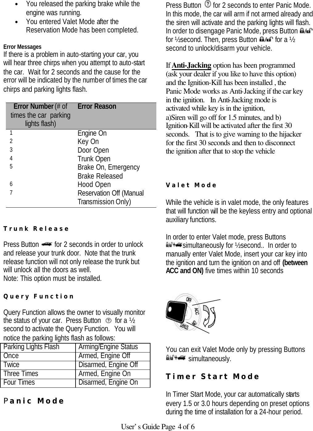   User’s Guide Page 4 of 6 • You released the parking brake while the engine was running.  • You entered Valet Mode after the Reservation Mode has been completed.   Error Messages If there is a problem in auto-starting your car, you will hear three chirps when you attempt to auto-start the car.  Wait for 2 seconds and the cause for the error will be indicated by the number of times the car chirps and parking lights flash.  Error Number (# of times the car  parking lights flash) Error Reason 1 Engine On 2 Key On 3 Door Open 4 Trunk Open 5 Brake On, Emergency Brake Released 6 Hood Open 7 Reservation Off (Manual Transmission Only)   Trunk Release  Press Button   for 2 seconds in order to unlock and release your trunk door.  Note that the trunk release function will not only release the trunk but will unlock all the doors as well.   Note: This option must be installed.  Query Function  Query Function allows the owner to visually monitor the status of your car.  Press Button   for a ½ second to activate the Query Function.  You will notice the parking lights flash as follows:  Parking Lights Flash Arming/Engine Status Once Armed, Engine Off Twice Disarmed, Engine Off Three Times Armed, Engine On Four Times Disarmed, Engine On  Panic Mode   Press Button  for 2 seconds to enter Panic Mode. In this mode, the car will arm if not armed already and the siren will activate and the parking lights will flash. In order to disengage Panic Mode, press Button   for ½ second. Then, press Button   for a ½ second to unlock/disarm your vehicle.    If Anti-Jacking option has been programmed  (ask your dealer if you like to have this option) and the Ignition-Kill has been installed , the Panic Mode works as Anti-Jacking if the car key in the ignition.   In Anti-Jacking mode is activated while key is in the ignition, a)Siren will go off for 1.5 minutes, and b) Ignition-Kill will be activated after the first 30 seconds.   That is to give warning to the hijacker for the first 30 seconds and then to disconnect the ignition after that to stop the vehicle    Valet Mode   While the vehicle is in valet mode, the only features that will function will be the keyless entry and optional auxiliary functions.  In order to enter Valet mode, press Buttons simultaneously for ½ second..  In order to manually enter Valet Mode, insert your car key into the ignition and turn the ignition on and off (between ACC and ON) five times within 10 seconds        You can exit Valet Mode only by pressing Buttons  simultaneously.  Timer Start Mode   In Timer Start Mode, your car automatically starts every 1.5 or 3.0 hours depending on preset options during the time of installation for a 24-hour period. 