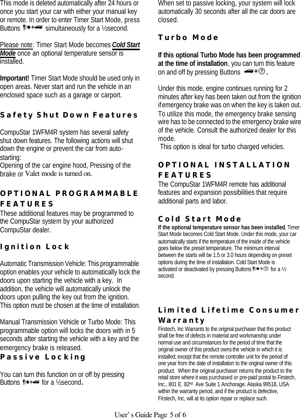  User’s Guide Page 5 of 6 This mode is deleted automatically after 24 hours or once you start your car with either your manual key or remote. In order to enter Timer Start Mode, press Buttons   simultaneously for a ½ second.   Please note: Timer Start Mode becomes Cold Start Mode once an optional temperature sensor is installed.    Important! Timer Start Mode should be used only in open areas. Never start and run the vehicle in an enclosed space such as a garage or carport.  Safety Shut Down Features   CompuStar 1WFM4R system has several safety shut down features. The following actions will shut down the engine or prevent the car from auto-starting:  Opening of the car engine hood, Pressing of the brake or Valet mode is turned on.   OPTIONAL PROGRAMMABLE FEATURES These additional features may be programmed to the CompuStar system by your authorized CompuStar dealer.     Ignition Lock   Automatic Transmission Vehicle: This programmable option enables your vehicle to automatically lock the doors upon starting the vehicle with a key.  In addition, the vehicle will automatically unlock the doors upon pulling the key out from the ignition.  This option must be chosen at the time of installation.    Manual Transmission Vehicle or Turbo Mode: This programmable option will locks the doors with in 5 seconds after starting the vehicle with a key and the emergency brake is released.   Passive Locking   You can turn this function on or off by pressing Buttons   for a ½ second.   When set to passive locking, your system will lock automatically 30 seconds after all the car doors are closed.    Turbo Mode   If this optional Turbo Mode has been programmed at the time of installation, you can turn this feature on and off by pressing Buttons  .   Under this mode, engine continues running for 2 minutes after key has been taken out from the ignition if emergency brake was on when the key is taken out.  To utilize this mode, the emergency brake sensing wire has to be connected to the emergency brake wire of the vehicle. Consult the authorized dealer for this mode.  This option is ideal for turbo charged vehicles.   OPTIONAL INSTALLATION FEATURES  The CompuStar 1WFM4R remote has additional features and expansion possibilities that require additional parts and labor.   Cold Start Mode  If the optional temperature sensor has been installed, Timer Start Mode becomes Cold Start Mode. Under this mode, your car automatically starts if the temperature of the inside of the vehicle goes below the preset temperature. The minimum interval between the starts will be 1.5 or 3.0 hours depending on preset options during the time of installation. Cold Start Mode is activated or deactivated by pressing Buttons   for a ½ second.    Lim ited Lifetime Consumer Warranty  Firstech, Inc Warrants to the original purchaser that this product shall be free of defects in material and workmanship under normal use and circumstances for the period of time that the original owner of this product owns the vehicle in which it is installed; except that the remote controller unit for the period of one year from the date of installation to the original owner of this product.  When the original purchaser returns the product to the retail store where it was purchased or pre-paid postal to Firstech, Inc., 801 E. 82nd  Ave Suite 1 Anchorage, Alaska 99518, USA within the warranty period, and if the product is defective, Firstech, Inc, will at its option repair or replace such. 