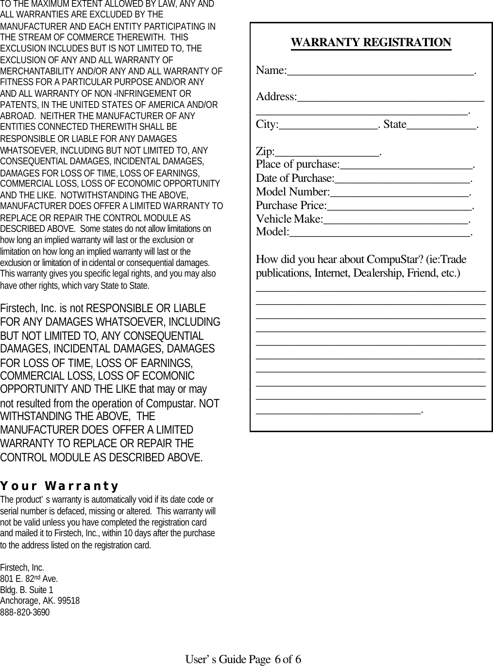   User’s Guide Page 6 of 6  TO THE MAXIMUM EXTENT ALLOWED BY LAW, ANY AND ALL WARRANTIES ARE EXCLUDED BY THE MANUFACTURER AND EACH ENTITY PARTICIPATING IN THE STREAM OF COMMERCE THEREWITH.  THIS EXCLUSION INCLUDES BUT IS NOT LIMITED TO, THE EXCLUSION OF ANY AND ALL WARRANTY OF MERCHANTABILITY AND/OR ANY AND ALL WARRANTY OF FITNESS FOR A PARTICULAR PURPOSE AND/OR ANY AND ALL WARRANTY OF NON -INFRINGEMENT OR PATENTS, IN THE UNITED STATES OF AMERICA AND/OR ABROAD.  NEITHER THE MANUFACTURER OF ANY ENTITIES CONNECTED THEREWITH SHALL BE RESPONSIBLE OR LIABLE FOR ANY DAMAGES WHATSOEVER, INCLUDING BUT NOT LIMITED TO, ANY CONSEQUENTIAL DAMAGES, INCIDENTAL DAMAGES, DAMAGES FOR LOSS OF TIME, LOSS OF EARNINGS, COMMERCIAL LOSS, LOSS OF ECONOMIC OPPORTUNITY AND THE LIKE.  NOTWITHSTANDING THE ABOVE, MANUFACTURER DOES OFFER A LIMITED WARRANTY TO REPLACE OR REPAIR THE CONTROL MODULE AS DESCRIBED ABOVE.  Some states do not allow limitations on how long an implied warranty will last or the exclusion or limitation on how long an implied warranty will last or the exclusion or limitation of in cidental or consequential damages.  This warranty gives you specific legal rights, and you may also have other rights, which vary State to State.  Firstech, Inc. is not RESPONSIBLE OR LIABLE FOR ANY DAMAGES WHATSOEVER, INCLUDING BUT NOT LIMITED TO, ANY CONSEQUENTIAL DAMAGES, INCIDENTAL DAMAGES, DAMAGES FOR LOSS OF TIME, LOSS OF EARNINGS, COMMERCIAL LOSS, LOSS OF ECOMONIC OPPORTUNITY AND THE LIKE that may or may not resulted from the operation of Compustar. NOT WITHSTANDING THE ABOVE,  THE MANUFACTURER DOES OFFER A LIMITED WARRANTY TO REPLACE OR REPAIR THE CONTROL MODULE AS DESCRIBED ABOVE.   Your Warranty The product’s warranty is automatically void if its date code or serial number is defaced, missing or altered.  This warranty will not be valid unless you have completed the registration card and mailed it to Firstech, Inc., within 10 days after the purchase to the address listed on the registration card.  Firstech, Inc. 801 E. 82nd Ave. Bldg. B. Suite 1 Anchorage, AK. 99518 888-820-3690       WARRANTY REGISTRATION  Name:________________________________.  Address:____________________________________________________________________. City:_________________. State____________.  Zip:__________________. Place of purchase:_______________________. Date of Purchase:_______________________. Model Number:________________________. Purchase Price:_________________________. Vehicle Make:_________________________. Model:_______________________________.  How did you hear about CompuStar? (ie:Trade publications, Internet, Dealership, Friend, etc.) ___________________________________________________________________________________________________________________________________________________________________________________________________________________________________________________________________________________________________________________________________________________________________________________________.  