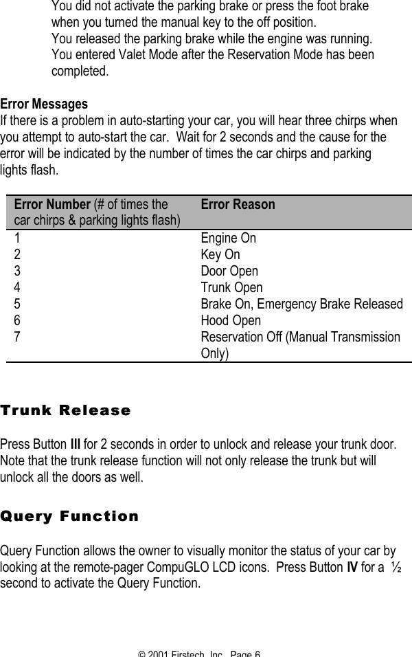 © 2001 Firstech, Inc.  Page 6   You did not activate the parking brake or press the foot brake when you turned the manual key to the off position.   You released the parking brake while the engine was running.   You entered Valet Mode after the Reservation Mode has been completed.   Error Messages If there is a problem in auto-starting your car, you will hear three chirps when you attempt to auto-start the car.  Wait for 2 seconds and the cause for the error will be indicated by the number of times the car chirps and parking lights flash.  Error Number (# of times the car chirps &amp; parking lights flash) Error Reason 1 Engine On 2 Key On 3 Door Open 4 Trunk Open 5 Brake On, Emergency Brake Released 6 Hood Open 7 Reservation Off (Manual Transmission Only)    Trunk ReleaseTrunk Release   Press Button III for 2 seconds in order to unlock and release your trunk door.  Note that the trunk release function will not only release the trunk but will unlock all the doors as well.     Query FunctionQuery Function   Query Function allows the owner to visually monitor the status of your car by looking at the remote-pager CompuGLO LCD icons.  Press Button IV for a  ½ second to activate the Query Function.     