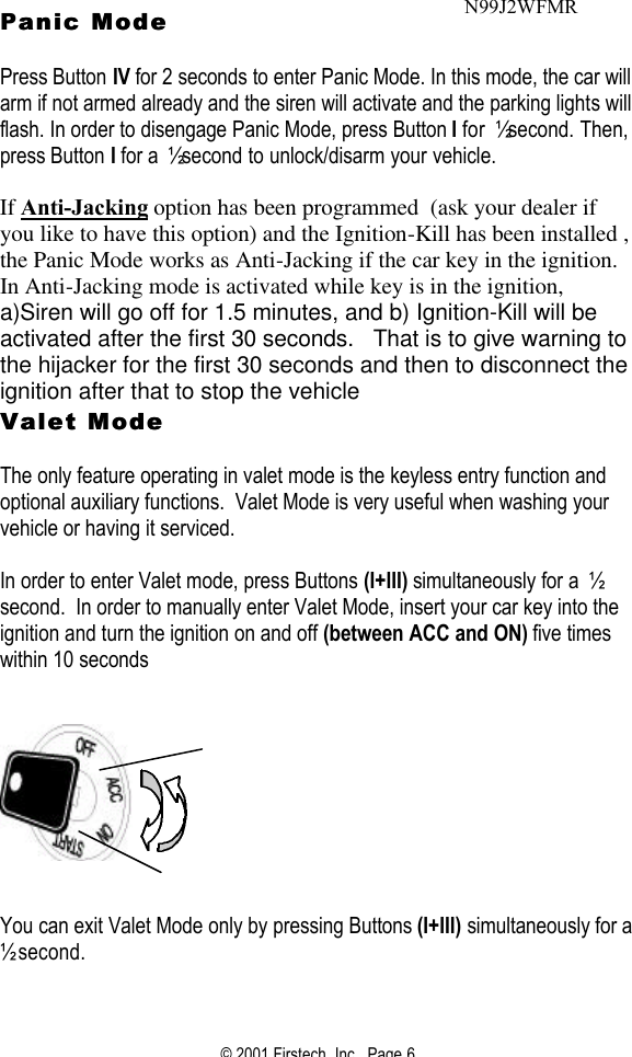 © 2001 Firstech, Inc.  Page 6  Panic Modeanic Mode   Press Button IV for 2 seconds to enter Panic Mode. In this mode, the car will arm if not armed already and the siren will activate and the parking lights will flash. In order to disengage Panic Mode, press Button I for ½ second. Then, press Button I for a ½ second to unlock/disarm your vehicle.    If Anti-Jacking option has been programmed  (ask your dealer if you like to have this option) and the Ignition-Kill has been installed , the Panic Mode works as Anti-Jacking if the car key in the ignition.   In Anti-Jacking mode is activated while key is in the ignition, a)Siren will go off for 1.5 minutes, and b) Ignition-Kill will be activated after the first 30 seconds.   That is to give warning to the hijacker for the first 30 seconds and then to disconnect the ignition after that to stop the vehicle  Valet Mode Valet Mode    The only feature operating in valet mode is the keyless entry function and optional auxiliary functions.  Valet Mode is very useful when washing your vehicle or having it serviced.  In order to enter Valet mode, press Buttons (I+III) simultaneously for a ½ second.  In order to manually enter Valet Mode, insert your car key into the ignition and turn the ignition on and off (between ACC and ON) five times within 10 seconds        You can exit Valet Mode only by pressing Buttons (I+III) simultaneously for a ½ second.  N99J2WFMR 