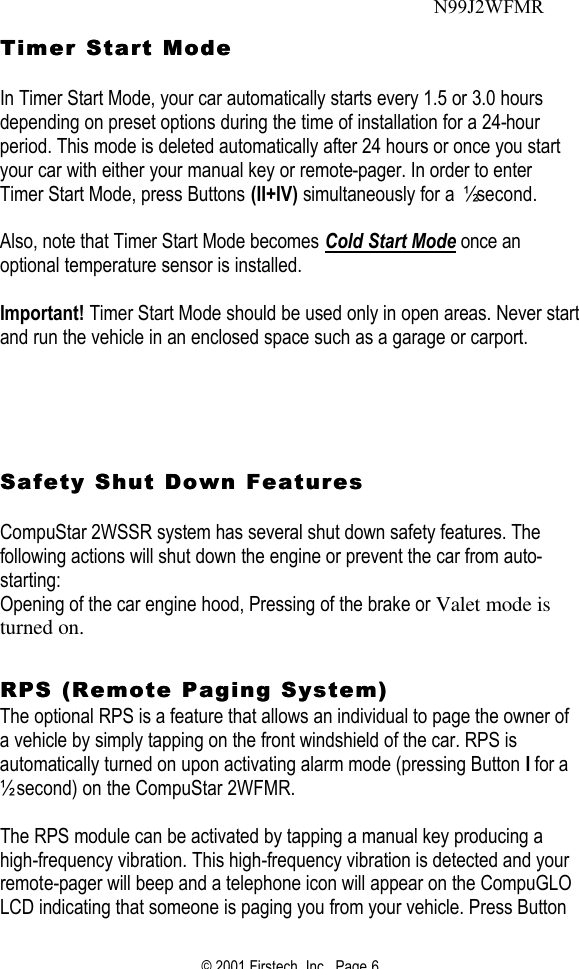 © 2001 Firstech, Inc.  Page 6   Timer StartTimer Start Mode  Mode   In Timer Start Mode, your car automatically starts every 1.5 or 3.0 hours depending on preset options during the time of installation for a 24-hour period. This mode is deleted automatically after 24 hours or once you start your car with either your manual key or remote-pager. In order to enter Timer Start Mode, press Buttons (II+IV) simultaneously for a ½ second.   Also, note that Timer Start Mode becomes Cold Start Mode once an optional temperature sensor is installed.    Important! Timer Start Mode should be used only in open areas. Never start and run the vehicle in an enclosed space such as a garage or carport.         Safety Shut Down FeaturesSafety Shut Down Features   CompuStar 2WSSR system has several shut down safety features. The following actions will shut down the engine or prevent the car from auto-starting:  Opening of the car engine hood, Pressing of the brake or Valet mode is turned on.    RPS (Remote Paging System)RPS (Remote Paging System)  The optional RPS is a feature that allows an individual to page the owner of a vehicle by simply tapping on the front windshield of the car. RPS is automatically turned on upon activating alarm mode (pressing Button I for a ½ second) on the CompuStar 2WFMR.   The RPS module can be activated by tapping a manual key producing a high-frequency vibration. This high-frequency vibration is detected and your remote-pager will beep and a telephone icon will appear on the CompuGLO LCD indicating that someone is paging you from your vehicle. Press Button N99J2WFMR 