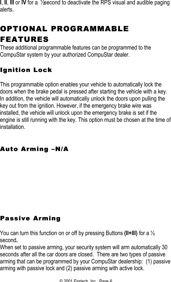 © 2001 Firstech, Inc.  Page 6  I, II, III or IV for a ½ second to deactivate the RPS visual and audible paging alerts.    OPTIONAL PROGRAMMABLE OPTIONAL PROGRAMMABLE FEAFEATURESTURES  These additional programmable features can be programmed to the CompuStar system by your authorized CompuStar dealer.     Ignition LockIgnition Lock   This programmable option enables your vehicle to automatically lock the doors when the brake pedal is pressed after starting the vehicle with a key.  In addition, the vehicle will automatically unlock the doors upon pulling the key out from the ignition. However, if the emergency brake wire was installed, the vehicle will unlock upon the emergency brake is set if the engine is still running with the key. This option must be chosen at the time of installation.    Auto Arming Auto Arming ––N/AN/A                Passive ArmingPassive Arming   You can turn this function on or off by pressing Buttons (II+III) for a ½ second.   When set to passive arming, your security system will arm automatically 30 seconds after all the car doors are closed.  There are two types of passive arming that can be programmed by your CompuStar dealership:  (1) passive arming with passive lock and (2) passive arming with active lock. 