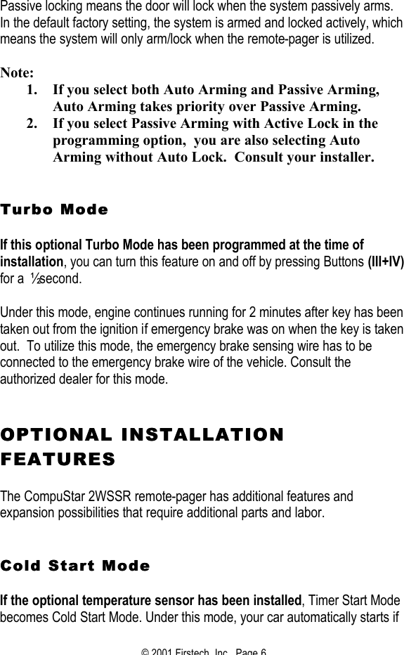 © 2001 Firstech, Inc.  Page 6   Passive locking means the door will lock when the system passively arms.  In the default factory setting, the system is armed and locked actively, which means the system will only arm/lock when the remote-pager is utilized.  Note: 1. If you select both Auto Arming and Passive Arming, Auto Arming takes priority over Passive Arming. 2. If you select Passive Arming with Active Lock in the programming option,  you are also selecting Auto Arming without Auto Lock.  Consult your installer.    Turbo ModeTurbo Mode    If this optional Turbo Mode has been programmed at the time of installation, you can turn this feature on and off by pressing Buttons (III+IV) for a ½ second.   Under this mode, engine continues running for 2 minutes after key has been taken out from the ignition if emergency brake was on when the key is taken out.  To utilize this mode, the emergency brake sensing wire has to be connected to the emergency brake wire of the vehicle. Consult the authorized dealer for this mode.    OPTIONAL INSTALLATION OPTIONAL INSTALLATION FEATURESFEATURES   The CompuStar 2WSSR remote-pager has additional features and expansion possibilities that require additional parts and labor.    Cold Start Mode Cold Start Mode   If the optional temperature sensor has been installed, Timer Start Mode becomes Cold Start Mode. Under this mode, your car automatically starts if 