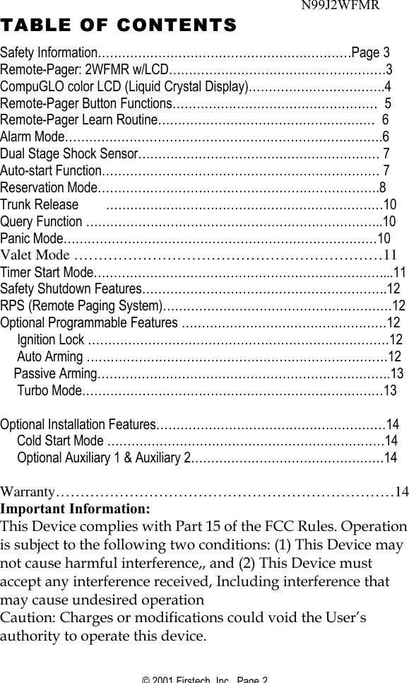 © 2001 Firstech, Inc.  Page 2  TABLE OF CONTENTSTABLE OF CONTENTS  Safety Information………………………………………………………Page 3 Remote-Pager: 2WFMR w/LCD………………………………………………3 CompuGLO color LCD (Liquid Crystal Display)…………………………….4      Remote-Pager Button Functions……………………………………………  5 Remote-Pager Learn Routine………………………………………………  6 Alarm Mode…………………………………………………………………….6 Dual Stage Shock Sensor…………………………………………………… 7 Auto-start Function…………………………………………………………… 7 Reservation Mode…………………………………………………………….8 Trunk Release ……………………………………………………………10 Query Function ………………………………………………………………..10 Panic Mode……………………………………………………………………10 Valet Mode ………………………………………………………11 Timer Start Mode………………………………………………………………...11 Safety Shutdown Features…………………………………………………….12 RPS (Remote Paging System)…………………………………………………12 Optional Programmable Features ……………………………………………12      Ignition Lock …………………………………………………………………12      Auto Arming …………………………………………………………………12     Passive Arming……………………………………………………………….13      Turbo Mode…………………………………………………………………13       Optional Installation Features…………………………………………………14      Cold Start Mode ……………………………………………………………14      Optional Auxiliary 1 &amp; Auxiliary 2…………………………………………14  Warranty……………………………………………………………14 Important Information:  This Device complies with Part 15 of the FCC Rules. Operation is subject to the following two conditions: (1) This Device may not cause harmful interference,, and (2) This Device must accept any interference received, Including interference that may cause undesired operation  Caution: Charges or modifications could void the User’s authority to operate this device.   N99J2WFMR 