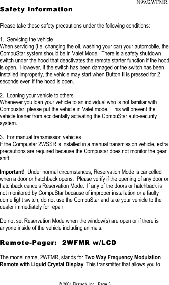 © 2001 Firstech, Inc.  Page 3  Safety Information Safety Information     Please take these safety precautions under the following conditions:   1.  Servicing the vehicle When servicing (i.e. changing the oil, washing your car) your automobile, the CompuStar system should be in Valet Mode.  There is a safety shutdown switch under the hood that deactivates the remote starter function if the hood is open.  However, if the switch has been damaged or the switch has been installed improperly, the vehicle may start when Button II is pressed for 2 seconds even if the hood is open.   2.  Loaning your vehicle to others Whenever you loan your vehicle to an individual who is not familiar with Compustar, please put the vehicle in Valet mode.  This will prevent the vehicle loaner from accidentally activating the CompuStar auto-security system.    3.  For manual transmission vehicles If the Compustar 2WSSR is installed in a manual transmission vehicle, extra precautions are required because the Compustar does not monitor the gear shift:   Important!  Under normal circumstances, Reservation Mode is cancelled when a door or hatchback opens.  Please verify if the opening of any door or hatchback cancels Reservation Mode.  If any of the doors or hatchback is not monitored by CompuStar because of improper installation or a faulty dome light switch, do not use the CompuStar and take your vehicle to the dealer immediately for repair.   Do not set Reservation Mode when the window(s) are open or if there is anyone inside of the vehicle including animals.   RemoteRemote--Pager:  2WFMR w/LCDPager:  2WFMR w/LCD   The model name, 2WFMR, stands for Two Way Frequency Modulation Remote with Liquid Crystal Display. This transmitter that allows you to N99J2WFMR 