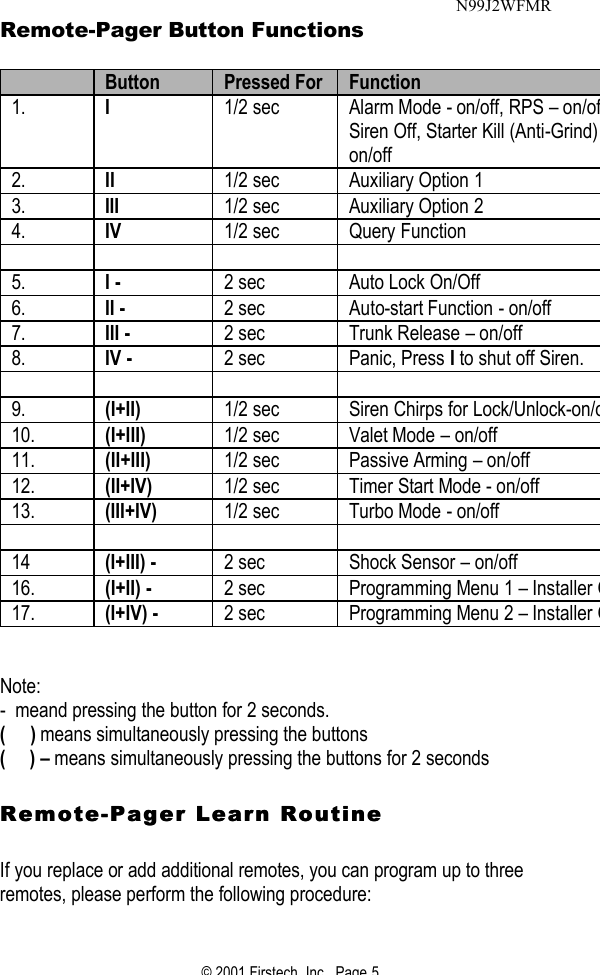© 2001 Firstech, Inc.  Page 5  Remote-Pager Button Functions   Button Pressed For Function 1. I 1/2 sec Alarm Mode - on/off, RPS – on/off, Siren Off, Starter Kill (Anti-Grind) on/off  2. II 1/2 sec Auxiliary Option 1 3. III 1/2 sec Auxiliary Option 2 4. IV 1/2 sec Query Function         5. I -   2 sec Auto Lock On/Off 6. II -   2 sec Auto-start Function - on/off 7. III - 2 sec Trunk Release – on/off 8. IV - 2 sec Panic, Press I to shut off Siren.         9. (I+II)  1/2 sec Siren Chirps for Lock/Unlock-on/off10. (I+III) 1/2 sec Valet Mode – on/off 11. (II+III) 1/2 sec Passive Arming – on/off 12. (II+IV) 1/2 sec Timer Start Mode - on/off 13. (III+IV) 1/2 sec Turbo Mode - on/off        14 (I+III) - 2 sec Shock Sensor – on/off  16. (I+II) - 2 sec Programming Menu 1 – Installer Only17. (I+IV) - 2 sec Programming Menu 2 – Installer Only  Note: -  meand pressing the button for 2 seconds. (     ) means simultaneously pressing the buttons (     ) – means simultaneously pressing the buttons for 2 seconds    RemoteRemote--Pager Learn Routine Pager Learn Routine     If you replace or add additional remotes, you can program up to three remotes, please perform the following procedure:   N99J2WFMR 