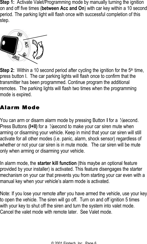 © 2001 Firstech, Inc.  Page 6  Step 1:  Activate Valet/Programming mode by manually turning the ignition on and off five times (between Acc and On) with car key within a 10 second period. The parking light will flash once with successful completion of this step.      Step 2:  Within a 10 second period after cycling the ignition for the 5th time, press button I.  The car parking lights will flash once to confirm that the transmitter has been programmed. Continue program the additional remotes.  The parking lights will flash two times when the programming mode is expired.   Alarm ModeAlarm Mode   You can arm or disarm alarm mode by pressing Button I for a ½ second.  Press Buttons (I+II) for a ½ second to make your car siren mute when arming or disarming your vehicle. Keep in mind that your car siren will still activate for all other modes (i.e. panic, alarm, shock sensor) regardless of whether or not your car siren is in mute mode.  The car siren will be mute only when arming or disarming your vehicle.   In alarm mode, the starter kill function (this maybe an optional feature provided by your installer) is activated. This feature disengages the starter mechanism on your car that prevents you from starting your car even with a manual key when your vehicle’s alarm mode is activated.   Note: If you lose your remote after you have armed the vehicle, use your key to open the vehicle. The siren will go off.  Turn on and off ignition 5 times with your key to shut off the siren and turn the system into valet mode.  Cancel the valet mode with remote later.  See Valet mode.  