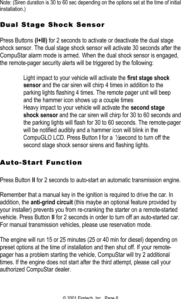 © 2001 Firstech, Inc.  Page 6  Note: (Siren duration is 30 to 60 sec depending on the options set at the time of initial installation.)   Dual Stage Shock Sensor Dual Stage Shock Sensor    Press Buttons (I+III) for 2 seconds to activate or deactivate the dual stage shock sensor. The dual stage shock sensor will activate 30 seconds after the CompuStar alarm mode is armed. When the dual shock sensor is engaged, the remote-pager security alerts will be triggered by the following:   Light impact to your vehicle will activate the first stage shock sensor and the car siren will chirp 4 times in addition to the parking lights flashing 4 times. The remote pager unit will beep and the hammer icon shows up a couple times  Heavy impact to your vehicle will activate the second stage shock sensor and the car siren will chirp for 30 to 60 seconds and the parking lights will flash for 30 to 60 seconds. The remote-pager will be notified audibly and a hammer icon will blink in the CompuGLO LCD. Press Button I for a ½ second to turn off the second stage shock sensor sirens and flashing lights.   AutoAuto--Start FunctionStart Function   Press Button II for 2 seconds to auto-start an automatic transmission engine.   Remember that a manual key in the ignition is required to drive the car. In addition, the anti-grind circuit (this maybe an optional feature provided by your installer) prevents you from re-cranking the starter on a remote-started vehicle. Press Button II for 2 seconds in order to turn off an auto-started car. For manual transmission vehicles, please use reservation mode.   The engine will run 15 or 25 minutes (25 or 40 min for diesel) depending on preset options at the time of installation and then shut off. If your remote-pager has a problem starting the vehicle, CompuStar will try 2 additional times. If the engine does not start after the third attempt, please call your authorized CompuStar dealer.  