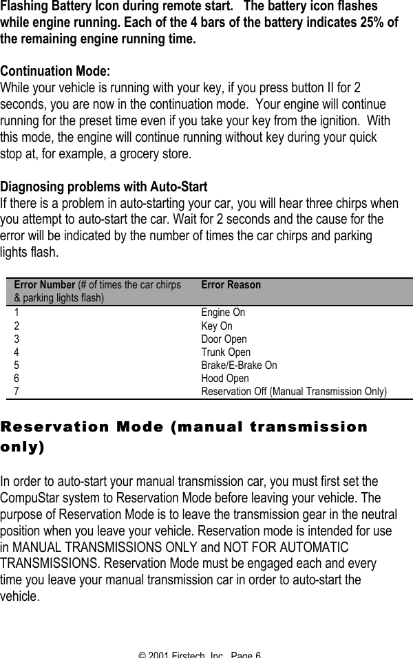 © 2001 Firstech, Inc.  Page 6  Flashing Battery Icon during remote start.   The battery icon flashes while engine running. Each of the 4 bars of the battery indicates 25% of the remaining engine running time.      Continuation Mode: While your vehicle is running with your key, if you press button II for 2 seconds, you are now in the continuation mode.  Your engine will continue running for the preset time even if you take your key from the ignition.  With this mode, the engine will continue running without key during your quick stop at, for example, a grocery store.   Diagnosing problems with Auto-Start If there is a problem in auto-starting your car, you will hear three chirps when you attempt to auto-start the car. Wait for 2 seconds and the cause for the error will be indicated by the number of times the car chirps and parking lights flash.   Error Number (# of times the car chirps &amp; parking lights flash) Error Reason 1 Engine On 2 Key On 3 Door Open 4 Trunk Open 5 Brake/E-Brake On 6 Hood Open 7 Reservation Off (Manual Transmission Only)  Reservation Mode (manual transmission Reservation Mode (manual transmission only)only)  In order to auto-start your manual transmission car, you must first set the CompuStar system to Reservation Mode before leaving your vehicle. The purpose of Reservation Mode is to leave the transmission gear in the neutral position when you leave your vehicle. Reservation mode is intended for use in MANUAL TRANSMISSIONS ONLY and NOT FOR AUTOMATIC TRANSMISSIONS. Reservation Mode must be engaged each and every time you leave your manual transmission car in order to auto-start the vehicle.   