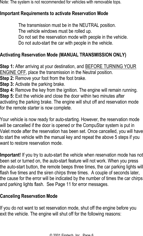 © 2001 Firstech, Inc.  Page 6  Note: The system is not recommended for vehicles with removable tops.   Important Requirements to activate Reservation Mode    The transmission must be in the NEUTRAL position.   The vehicle windows must be rolled up.   Do not set the reservation mode with people in the vehicle.   Do not auto-start the car with people in the vehicle.   Activating Reservation Mode (MANUAL TRANSMISSION ONLY)   Step 1: After arriving at your destination, and BEFORE TURNING YOUR ENGINE OFF, place the transmission in the Neutral position. Step 2: Remove your foot from the foot brake. Step 3: Activate the parking brake. Step 4: Remove the key from the ignition. The engine will remain running. Step 5: Exit the vehicle and close the door within two minutes after activating the parking brake. The engine will shut off and reservation mode for the remote starter is now complete.   Your vehicle is now ready for auto-starting. However, the reservation mode will be cancelled if the door is opened or the CompuStar system is put in Valet mode after the reservation has been set. Once cancelled, you will have to start the vehicle with the manual key and repeat the above 5 steps if you want to restore reservation mode.   Important! If you try to auto-start the vehicle when reservation mode has not been set or turned on, the auto-start feature will not work. When you press the auto-start button, the remote beeps three times, the car parking lights will flash five times and the siren chirps three times.  A couple of seconds later, the cause for the error will be indicated by the number of times the car chirps and parking lights flash.  See Page 11 for error messages.    Canceling Reservation Mode   If you do not want to set reservation mode, shut off the engine before you exit the vehicle. The engine will shut off for the following reasons:  