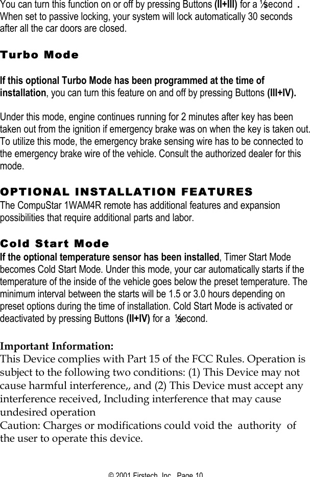 © 2001 Firstech, Inc.  Page 10   You can turn this function on or off by pressing Buttons (II+III) for a ½ second .   When set to passive locking, your system will lock automatically 30 seconds after all the car doors are closed.    Turbo ModeTurbo Mode    If this optional Turbo Mode has been programmed at the time of installation, you can turn this feature on and off by pressing Buttons (III+IV).   Under this mode, engine continues running for 2 minutes after key has been taken out from the ignition if emergency brake was on when the key is taken out.  To utilize this mode, the emergency brake sensing wire has to be connected to the emergency brake wire of the vehicle. Consult the authorized dealer for this mode.   OPTIONAL INSTALLATION FEATURESOPTIONAL INSTALLATION FEATURES  The CompuStar 1WAM4R remote has additional features and expansion possibilities that require additional parts and labor.   Cold Start Mode Cold Start Mode  If the optional temperature sensor has been installed, Timer Start Mode becomes Cold Start Mode. Under this mode, your car automatically starts if the temperature of the inside of the vehicle goes below the preset temperature. The minimum interval between the starts will be 1.5 or 3.0 hours depending on preset options during the time of installation. Cold Start Mode is activated or deactivated by pressing Buttons (II+IV) for a ½ second.    Important Information: This Device complies with Part 15 of the FCC Rules. Operation is subject to the following two conditions: (1) This Device may not cause harmful interference,, and (2) This Device must accept any interference received, Including interference that may cause undesired operation  Caution: Charges or modifications could void the  authority  of the user to operate this device.  