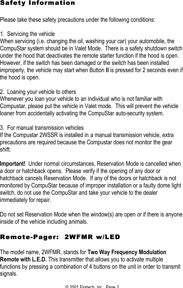 © 2001 Firstech, Inc.  Page 2  Safety Information Safety Information     Please take these safety precautions under the following conditions:   1.  Servicing the vehicle When servicing (i.e. changing the oil, washing your car) your automobile, the CompuStar system should be in Valet Mode.  There is a safety shutdown switch under the hood that deactivates the remote starter function if the hood is open.  However, if the switch has been damaged or the switch has been installed improperly, the vehicle may start when Button II is pressed for 2 seconds even if the hood is open.   2.  Loaning your vehicle to others Whenever you loan your vehicle to an individual who is not familiar with Compustar, please put the vehicle in Valet mode.  This will prevent the vehicle loaner from accidentally activating the CompuStar auto-security system.    3.  For manual transmission vehicles If the Compustar 2WSSR is installed in a manual transmission vehicle, extra precautions are required because the Compustar does not monitor the gear shift:   Important!  Under normal circumstances, Reservation Mode is cancelled when a door or hatchback opens.  Please verify if the opening of any door or hatchback cancels Reservation Mode.  If any of the doors or hatchback is not monitored by CompuStar because of improper installation or a faulty dome light switch, do not use the CompuStar and take your vehicle to the dealer immediately for repair.   Do not set Reservation Mode when the window(s) are open or if there is anyone inside of the vehicle including animals.   RemoteRemote--Pager:  2WFMR w/LEDPager:  2WFMR w/LED   The model name, 2WFMR, stands for Two Way Frequency Modulation Remote with L.E.D. This transmitter that allows you to activate multiple functions by pressing a combination of 4 buttons on the unit in order to transmit signals. 