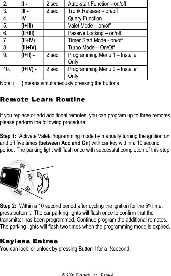 © 2001 Firstech, Inc.  Page 4  2. II -   2 sec Auto-start Function - on/off 3. III - 2 sec Trunk Release – on/off 4. IV  Query Function  5. (I+III)  Valet Mode – on/off 6. (II+III)  Passive Locking – on/off 7. (II+IV)  Timer Start Mode - on/off 8. (III+IV)  Turbo Mode – On/Off 9. (I+II) - 2 sec Programming Menu 1 – Installer Only 10. (I+IV) - 2 sec Programming Menu 2 – Installer Only Note: (     ) means simultaneously pressing the buttons   Remote Learn Routine Remote Learn Routine     If you replace or add additional remotes, you can program up to three remotes, please perform the following procedure:   Step 1:  Activate Valet/Programming mode by manually turning the ignition on and off five times (between Acc and On) with car key within a 10 second period. The parking light will flash once with successful completion of this step.      Step 2:  Within a 10 second period after cycling the ignition for the 5th time, press button I.  The car parking lights will flash once to confirm that the transmitter has been programmed. Continue program the additional remotes.  The parking lights will flash two times when the programming mode is expired.   Keyless EntreeKeyless Entree  You can lock  or unlock by pressing Button I for a ½ second.   