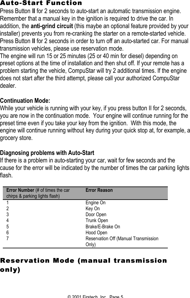 © 2001 Firstech, Inc.  Page 5  AutoAuto--Start FunctionStart Function  Press Button II for 2 seconds to auto-start an automatic transmission engine.  Remember that a manual key in the ignition is required to drive the car. In addition, the anti-grind circuit (this maybe an optional feature provided by your installer) prevents you from re-cranking the starter on a remote-started vehicle. Press Button II for 2 seconds in order to turn off an auto-started car. For manual transmission vehicles, please use reservation mode.  The engine will run 15 or 25 minutes (25 or 40 min for diesel) depending on preset options at the time of installation and then shut off. If your remote has a problem starting the vehicle, CompuStar will try 2 additional times. If the engine does not start after the third attempt, please call your authorized CompuStar dealer.  Continuation Mode: While your vehicle is running with your key, if you press button II for 2 seconds, you are now in the continuation mode.  Your engine will continue running for the preset time even if you take your key from the ignition.  With this mode, the engine will continue running without key during your quick stop at, for example, a grocery store.   Diagnosing problems with Auto-Start If there is a problem in auto-starting your car, wait for few seconds and the cause for the error will be indicated by the number of times the car parking lights flash.   Error Number (# of times the car chirps &amp; parking lights flash) Error Reason 1 Engine On 2 Key On 3 Door Open 4 Trunk Open 5 Brake/E-Brake On 6 Hood Open 7 Reservation Off (Manual Transmission Only)  Reservation Mode (manual transmisReservation Mode (manual transmission sion only)only)  