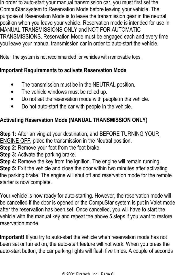 © 2001 Firstech, Inc.  Page 6  In order to auto-start your manual transmission car, you must first set the CompuStar system to Reservation Mode before leaving your vehicle. The purpose of Reservation Mode is to leave the transmission gear in the neutral position when you leave your vehicle. Reservation mode is intended for use in MANUAL TRANSMISSIONS ONLY and NOT FOR AUTOMATIC TRANSMISSIONS. Reservation Mode must be engaged each and every time you leave your manual transmission car in order to auto-start the vehicle.   Note: The system is not recommended for vehicles with removable tops.   Important Requirements to activate Reservation Mode   • The transmission must be in the NEUTRAL position.  • The vehicle windows must be rolled up.  • Do not set the reservation mode with people in the vehicle.  • Do not auto-start the car with people in the vehicle.   Activating Reservation Mode (MANUAL TRANSMISSION ONLY)   Step 1: After arriving at your destination, and BEFORE TURNING YOUR ENGINE OFF, place the transmission in the Neutral position. Step 2: Remove your foot from the foot brake. Step 3: Activate the parking brake. Step 4: Remove the key from the ignition. The engine will remain running. Step 5: Exit the vehicle and close the door within two minutes after activating the parking brake. The engine will shut off and reservation mode for the remote starter is now complete.   Your vehicle is now ready for auto-starting. However, the reservation mode will be cancelled if the door is opened or the CompuStar system is put in Valet mode after the reservation has been set. Once cancelled, you will have to start the vehicle with the manual key and repeat the above 5 steps if you want to restore reservation mode.   Important! If you try to auto-start the vehicle when reservation mode has not been set or turned on, the auto-start feature will not work. When you press the auto-start button, the car parking lights will flash five times. A couple of seconds 