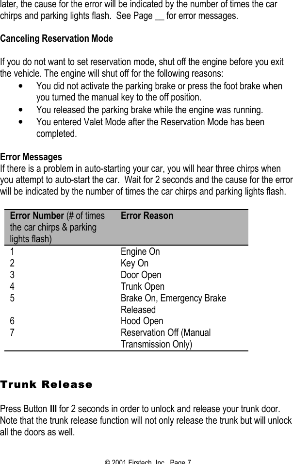 © 2001 Firstech, Inc.  Page 7  later, the cause for the error will be indicated by the number of times the car chirps and parking lights flash.  See Page __ for error messages.    Canceling Reservation Mode   If you do not want to set reservation mode, shut off the engine before you exit the vehicle. The engine will shut off for the following reasons:  • You did not activate the parking brake or press the foot brake when you turned the manual key to the off position.  • You released the parking brake while the engine was running.  • You entered Valet Mode after the Reservation Mode has been completed.   Error Messages If there is a problem in auto-starting your car, you will hear three chirps when you attempt to auto-start the car.  Wait for 2 seconds and the cause for the error will be indicated by the number of times the car chirps and parking lights flash.  Error Number (# of times the car chirps &amp; parking lights flash) Error Reason 1 Engine On 2 Key On 3 Door Open 4 Trunk Open 5 Brake On, Emergency Brake Released 6 Hood Open 7 Reservation Off (Manual Transmission Only)    Trunk ReleaseTrunk Release   Press Button III for 2 seconds in order to unlock and release your trunk door.  Note that the trunk release function will not only release the trunk but will unlock all the doors as well.   