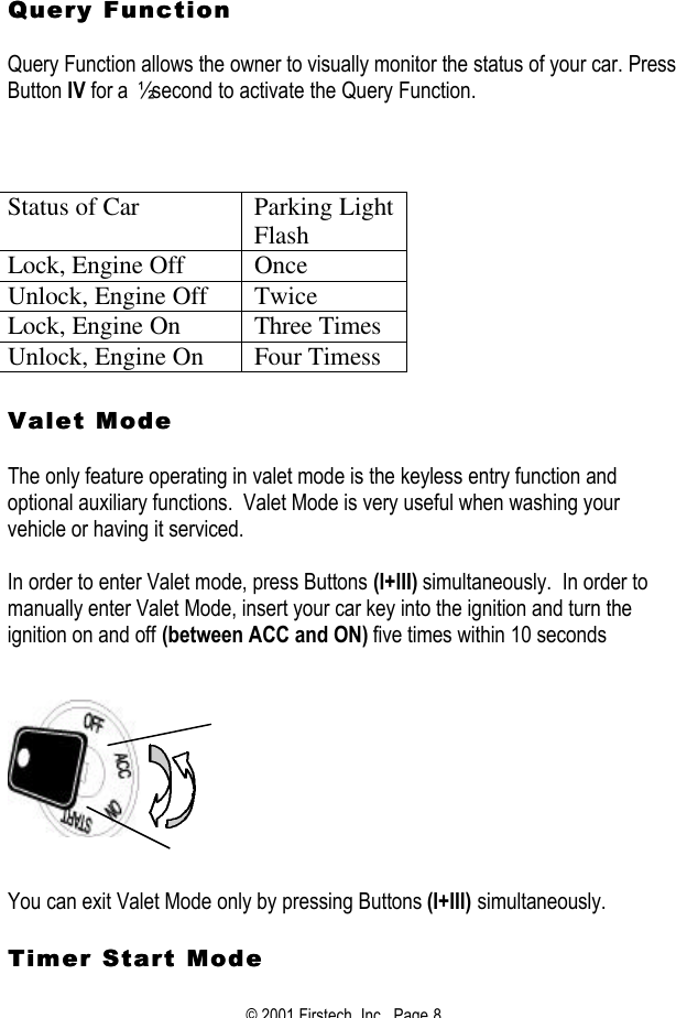 © 2001 Firstech, Inc.  Page 8    Query FunctionQuery Function   Query Function allows the owner to visually monitor the status of your car. Press Button IV for a  ½ second to activate the Query Function.        Status of Car Parking Light Flash Lock, Engine Off Once Unlock, Engine Off Twice Lock, Engine On Three Times Unlock, Engine On Four Timess   Valet Mode Valet Mode    The only feature operating in valet mode is the keyless entry function and optional auxiliary functions.  Valet Mode is very useful when washing your vehicle or having it serviced.  In order to enter Valet mode, press Buttons (I+III) simultaneously.  In order to manually enter Valet Mode, insert your car key into the ignition and turn the ignition on and off (between ACC and ON) five times within 10 seconds        You can exit Valet Mode only by pressing Buttons (I+III) simultaneously.  Timer Start Mode Timer Start Mode  