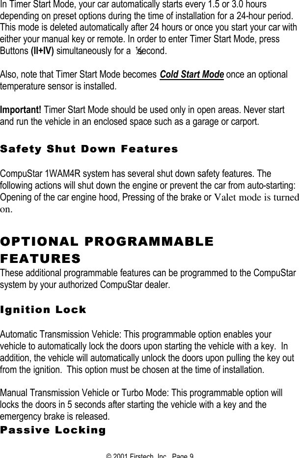 © 2001 Firstech, Inc.  Page 9   In Timer Start Mode, your car automatically starts every 1.5 or 3.0 hours depending on preset options during the time of installation for a 24-hour period. This mode is deleted automatically after 24 hours or once you start your car with either your manual key or remote. In order to enter Timer Start Mode, press Buttons (II+IV) simultaneously for a ½ second.    Also, note that Timer Start Mode becomes Cold Start Mode once an optional temperature sensor is installed.    Important! Timer Start Mode should be used only in open areas. Never start and run the vehicle in an enclosed space such as a garage or carport.   Safety Shut Down FeaturesSafety Shut Down Features   CompuStar 1WAM4R system has several shut down safety features. The following actions will shut down the engine or prevent the car from auto-starting:  Opening of the car engine hood, Pressing of the brake or Valet mode is turned on.    OPTIONAL PROOPTIONAL PROGRAMMABLE GRAMMABLE FEATURESFEATURES  These additional programmable features can be programmed to the CompuStar system by your authorized CompuStar dealer.     Ignition LockIgnition Lock   Automatic Transmission Vehicle: This programmable option enables your vehicle to automatically lock the doors upon starting the vehicle with a key.  In addition, the vehicle will automatically unlock the doors upon pulling the key out from the ignition.  This option must be chosen at the time of installation.   Manual Transmission Vehicle or Turbo Mode: This programmable option will locks the doors in 5 seconds after starting the vehicle with a key and the emergency brake is released.   Passive LockingPassive Locking  