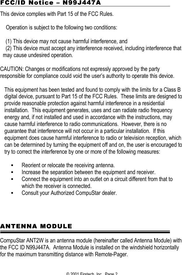 © 2001 Firstech, Inc.  Page 2  FCC/ID NoticeFCC/ID Notice  –– N99J447A N99J447A  This device complies with Part 15 of the FCC Rules.     Operation is subject to the following two conditions:  (1) This device may not cause harmful interference, and (2) This device must accept any interference received, including interference that may cause undesired operation.   CAUTION: Changes or modifications not expressly approved by the party responsible for compliance could void the user’s authority to operate this device.  This equipment has been tested and found to comply with the limits for a Class B digital device, pursuant to Part 15 of the FCC Rules.  These limits are designed to provide reasonable protection against harmful interference in a residential installation.  This equipment generates, uses and can radiate radio frequency energy and, if not installed and used in accordance with the instructions, may cause harmful interference to radio communications.  However, there is no guarantee that interference will not occur in a particular installation.  If this equipment does cause harmful interference to radio or television reception, which can be determined by turning the equipment off and on, the user is encouraged to try to correct the interference by one or more of the following measures:  § Reorient or relocate the receiving antenna. § Increase the separation between the equipment and receiver. § Connect the equipment into an outlet on a circuit different from that to which the receiver is connected. § Consult your Authorized CompuStar dealer.       ANTENNA MODULEANTENNA MODULE  CompuStar ANT2W is an antenna module (hereinafter called Antenna Module) with the FCC ID N99J447A.  Antenna Module is installed on the windshield horizontally for the maximum transmitting distance with Remote-Pager.  