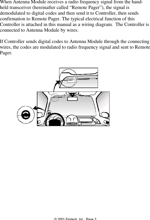 © 2001 Firstech, Inc.  Page 3   When Antenna Module receives a radio frequency signal from the hand-held transceiver (hereinafter called “Remote Pager”), the signal is demodulated to digital codes and then send it to Controller, then sends confirmation to Remote Pager. The typical electrical function of this Controller is attached in this manual as a wiring diagram.  The Controller is connected to Antenna Module by wires.    If Controller sends digital codes to Antenna Module through the connecting wires, the codes are modulated to radio frequency signal and sent to Remote Pager.   