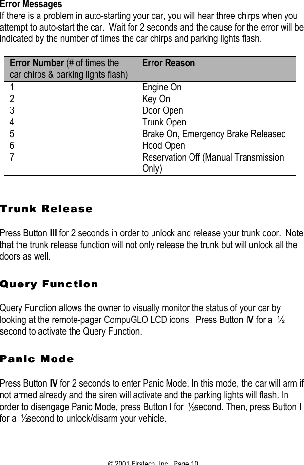 © 2001 Firstech, Inc.  Page 10  Error Messages If there is a problem in auto-starting your car, you will hear three chirps when you attempt to auto-start the car.  Wait for 2 seconds and the cause for the error will be indicated by the number of times the car chirps and parking lights flash.  Error Number (# of times the car chirps &amp; parking lights flash) Error Reason 1 Engine On 2 Key On 3 Door Open 4 Trunk Open 5 Brake On, Emergency Brake Released 6 Hood Open 7 Reservation Off (Manual Transmission Only)    Trunk ReleaseTrunk Release   Press Button III for 2 seconds in order to unlock and release your trunk door.  Note that the trunk release function will not only release the trunk but will unlock all the doors as well.     Query FunctionQuery Function   Query Function allows the owner to visually monitor the status of your car by looking at the remote-pager CompuGLO LCD icons.  Press Button IV for a  ½ second to activate the Query Function.     Panic Modeanic Mode   Press Button IV for 2 seconds to enter Panic Mode. In this mode, the car will arm if not armed already and the siren will activate and the parking lights will flash. In order to disengage Panic Mode, press Button I for ½ second. Then, press Button I for a ½ second to unlock/disarm your vehicle.    