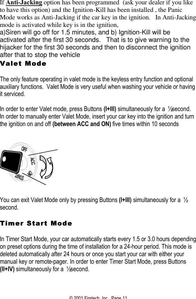 © 2001 Firstech, Inc.  Page 11  If Anti-Jacking option has been programmed  (ask your dealer if you like to have this option) and the Ignition-Kill has been installed , the Panic Mode works as Anti-Jacking if the car key in the ignition.   In Anti-Jacking mode is activated while key is in the ignition, a)Siren will go off for 1.5 minutes, and b) Ignition-Kill will be activated after the first 30 seconds.   That is to give warning to the hijacker for the first 30 seconds and then to disconnect the ignition after that to stop the vehicle  Valet Mode Valet Mode    The only feature operating in valet mode is the keyless entry function and optional auxiliary functions.  Valet Mode is very useful when washing your vehicle or having it serviced.  In order to enter Valet mode, press Buttons (I+III) simultaneously for a ½ second.  In order to manually enter Valet Mode, insert your car key into the ignition and turn the ignition on and off (between ACC and ON) five times within 10 seconds        You can exit Valet Mode only by pressing Buttons (I+III) simultaneously for a ½ second.   Timer Start Mode Timer Start Mode   In Timer Start Mode, your car automatically starts every 1.5 or 3.0 hours depending on preset options during the time of installation for a 24-hour period. This mode is deleted automatically after 24 hours or once you start your car with either your manual key or remote-pager. In order to enter Timer Start Mode, press Buttons (II+IV) simultaneously for a ½ second.   