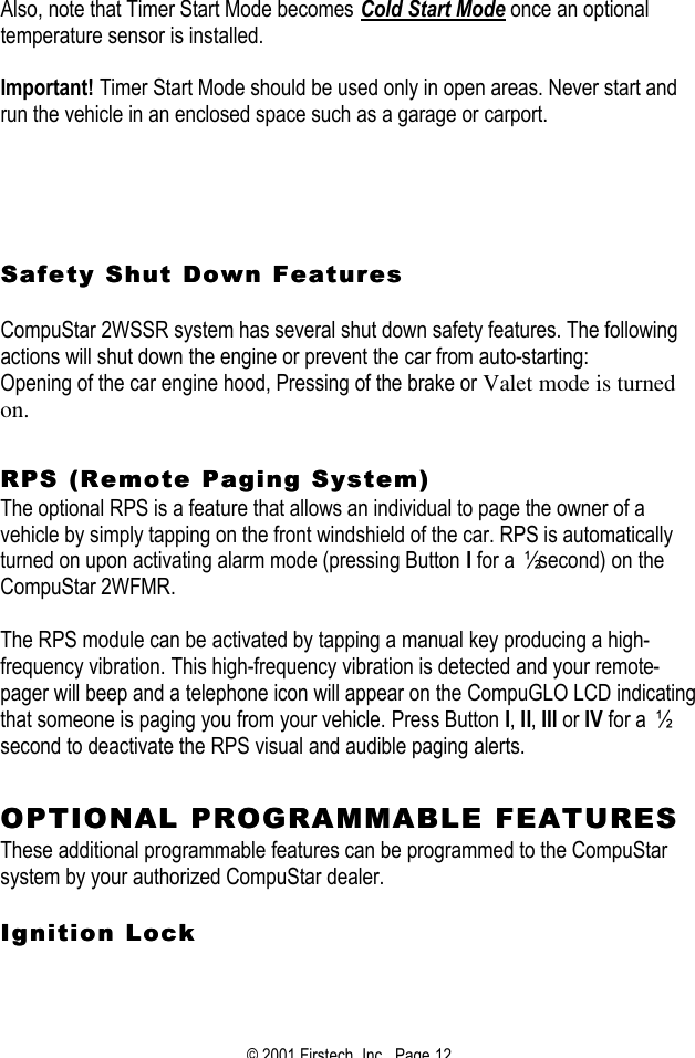© 2001 Firstech, Inc.  Page 12  Also, note that Timer Start Mode becomes Cold Start Mode once an optional temperature sensor is installed.    Important! Timer Start Mode should be used only in open areas. Never start and run the vehicle in an enclosed space such as a garage or carport.         SafeSafety Shut Down Featuresty Shut Down Features   CompuStar 2WSSR system has several shut down safety features. The following actions will shut down the engine or prevent the car from auto-starting:  Opening of the car engine hood, Pressing of the brake or Valet mode is turned on.    RPS (Remote Paging System)RPS (Remote Paging System)  The optional RPS is a feature that allows an individual to page the owner of a vehicle by simply tapping on the front windshield of the car. RPS is automatically turned on upon activating alarm mode (pressing Button I for a ½ second) on the CompuStar 2WFMR.   The RPS module can be activated by tapping a manual key producing a high-frequency vibration. This high-frequency vibration is detected and your remote-pager will beep and a telephone icon will appear on the CompuGLO LCD indicating that someone is paging you from your vehicle. Press Button I, II, III or IV for a ½ second to deactivate the RPS visual and audible paging alerts.    OPTIONAL PROGRAMMABLE FEATURESOPTIONAL PROGRAMMABLE FEATURES  These additional programmable features can be programmed to the CompuStar system by your authorized CompuStar dealer.     Ignition LockIgnition Lock   