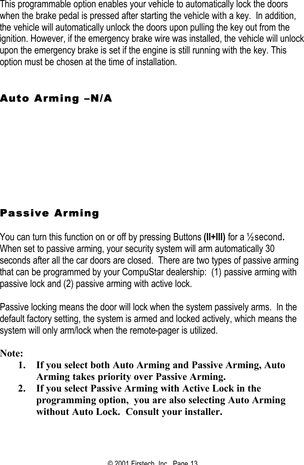© 2001 Firstech, Inc.  Page 13  This programmable option enables your vehicle to automatically lock the doors when the brake pedal is pressed after starting the vehicle with a key.  In addition, the vehicle will automatically unlock the doors upon pulling the key out from the ignition. However, if the emergency brake wire was installed, the vehicle will unlock upon the emergency brake is set if the engine is still running with the key. This option must be chosen at the time of installation.    Auto Arming Auto Arming ––N/AN/A                Passive ArmingPassive Arming   You can turn this function on or off by pressing Buttons (II+III) for a ½ second.   When set to passive arming, your security system will arm automatically 30 seconds after all the car doors are closed.  There are two types of passive arming that can be programmed by your CompuStar dealership:  (1) passive arming with passive lock and (2) passive arming with active lock.  Passive locking means the door will lock when the system passively arms.  In the default factory setting, the system is armed and locked actively, which means the system will only arm/lock when the remote-pager is utilized.  Note: 1. If you select both Auto Arming and Passive Arming, Auto Arming takes priority over Passive Arming. 2. If you select Passive Arming with Active Lock in the programming option,  you are also selecting Auto Arming without Auto Lock.  Consult your installer.   