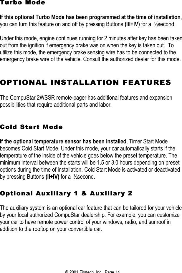 © 2001 Firstech, Inc.  Page 14   Turbo ModeTurbo Mode    If this optional Turbo Mode has been programmed at the time of installation, you can turn this feature on and off by pressing Buttons (III+IV) for a ½ second.   Under this mode, engine continues running for 2 minutes after key has been taken out from the ignition if emergency brake was on when the key is taken out.  To utilize this mode, the emergency brake sensing wire has to be connected to the emergency brake wire of the vehicle. Consult the authorized dealer for this mode.    OPTIONAL INSTALLATION FEATURESOPTIONAL INSTALLATION FEATURES   The CompuStar 2WSSR remote-pager has additional features and expansion possibilities that require additional parts and labor.    Cold Start Mode Cold Start Mode   If the optional temperature sensor has been installed, Timer Start Mode becomes Cold Start Mode. Under this mode, your car automatically starts if the temperature of the inside of the vehicle goes below the preset temperature. The minimum interval between the starts will be 1.5 or 3.0 hours depending on preset options during the time of installation. Cold Start Mode is activated or deactivated by pressing Buttons (II+IV) for a ½ second.   Optional Auxiliary 1 &amp; Auxiliary 2 Optional Auxiliary 1 &amp; Auxiliary 2    The auxiliary system is an optional car feature that can be tailored for your vehicle by your local authorized CompuStar dealership. For example, you can customize your car to have remote power control of your windows, radio, and sunroof in addition to the rooftop on your convertible car.    