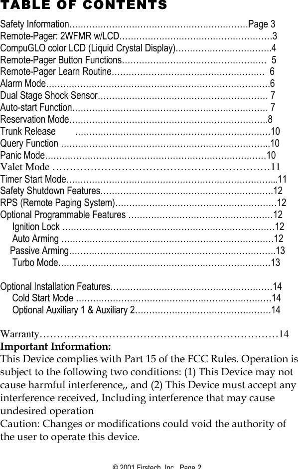© 2001 Firstech, Inc.  Page 2  TABLE OF CONTENTSTABLE OF CONTENTS  Safety Information………………………………………………………Page 3 Remote-Pager: 2WFMR w/LCD………………………………………………3 CompuGLO color LCD (Liquid Crystal Display)…………………………….4      Remote-Pager Button Functions……………………………………………  5 Remote-Pager Learn Routine………………………………………………  6 Alarm Mode…………………………………………………………………….6 Dual Stage Shock Sensor…………………………………………………… 7 Auto-start Function…………………………………………………………… 7 Reservation Mode…………………………………………………………….8 Trunk Release ……………………………………………………………10 Query Function ………………………………………………………………..10 Panic Mode……………………………………………………………………10 Valet Mode ………………………………………………………11 Timer Start Mode………………………………………………………………...11 Safety Shutdown Features…………………………………………………….12 RPS (Remote Paging System)…………………………………………………12 Optional Programmable Features ……………………………………………12      Ignition Lock …………………………………………………………………12      Auto Arming …………………………………………………………………12     Passive Arming……………………………………………………………….13      Turbo Mode…………………………………………………………………13       Optional Installation Features…………………………………………………14      Cold Start Mode ……………………………………………………………14      Optional Auxiliary 1 &amp; Auxiliary 2…………………………………………14  Warranty……………………………………………………………14 Important Information: This Device complies with Part 15 of the FCC Rules. Operation is subject to the following two conditions: (1) This Device may not cause harmful interference,, and (2) This Device must accept any interference received, Including interference that may cause undesired operation Caution: Changes or modifications could void the authority of the user to operate this device. 