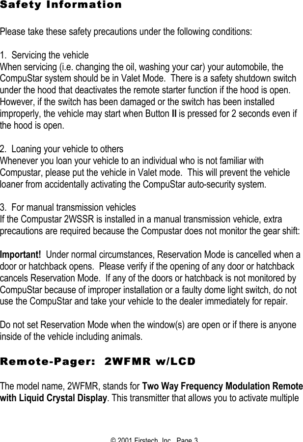 © 2001 Firstech, Inc.  Page 3     Safety Information Safety Information     Please take these safety precautions under the following conditions:   1.  Servicing the vehicle When servicing (i.e. changing the oil, washing your car) your automobile, the CompuStar system should be in Valet Mode.  There is a safety shutdown switch under the hood that deactivates the remote starter function if the hood is open.  However, if the switch has been damaged or the switch has been installed improperly, the vehicle may start when Button II is pressed for 2 seconds even if the hood is open.   2.  Loaning your vehicle to others Whenever you loan your vehicle to an individual who is not familiar with Compustar, please put the vehicle in Valet mode.  This will prevent the vehicle loaner from accidentally activating the CompuStar auto-security system.    3.  For manual transmission vehicles If the Compustar 2WSSR is installed in a manual transmission vehicle, extra precautions are required because the Compustar does not monitor the gear shift:   Important!  Under normal circumstances, Reservation Mode is cancelled when a door or hatchback opens.  Please verify if the opening of any door or hatchback cancels Reservation Mode.  If any of the doors or hatchback is not monitored by CompuStar because of improper installation or a faulty dome light switch, do not use the CompuStar and take your vehicle to the dealer immediately for repair.   Do not set Reservation Mode when the window(s) are open or if there is anyone inside of the vehicle including animals.   RemoteRemote--Pager:  2WFMR w/LCDPager:  2WFMR w/LCD   The model name, 2WFMR, stands for Two Way Frequency Modulation Remote with Liquid Crystal Display. This transmitter that allows you to activate multiple 