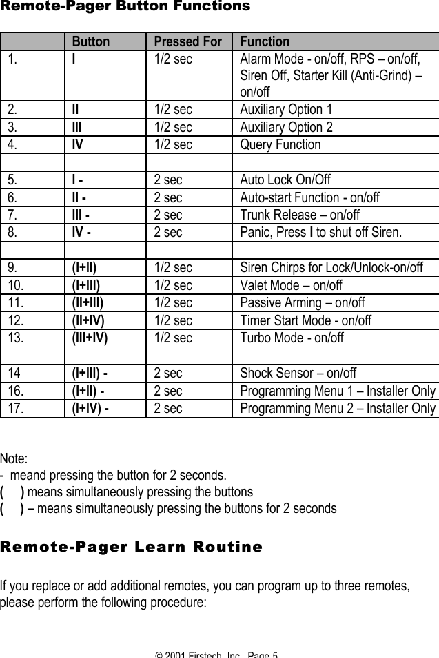 © 2001 Firstech, Inc.  Page 5  Remote-Pager Button Functions   Button Pressed For Function 1. I 1/2 sec Alarm Mode - on/off, RPS – on/off, Siren Off, Starter Kill (Anti-Grind) – on/off  2. II 1/2 sec Auxiliary Option 1 3. III 1/2 sec Auxiliary Option 2 4. IV 1/2 sec Query Function         5. I -   2 sec Auto Lock On/Off 6. II -   2 sec Auto-start Function - on/off 7. III - 2 sec Trunk Release – on/off 8. IV - 2 sec Panic, Press I to shut off Siren.         9. (I+II)  1/2 sec Siren Chirps for Lock/Unlock-on/off 10. (I+III) 1/2 sec Valet Mode – on/off 11. (II+III) 1/2 sec Passive Arming – on/off 12. (II+IV) 1/2 sec Timer Start Mode - on/off 13. (III+IV) 1/2 sec Turbo Mode - on/off        14 (I+III) - 2 sec Shock Sensor – on/off  16. (I+II) - 2 sec Programming Menu 1 – Installer Only 17. (I+IV) - 2 sec Programming Menu 2 – Installer Only   Note: -  meand pressing the button for 2 seconds. (     ) means simultaneously pressing the buttons (     ) – means simultaneously pressing the buttons for 2 seconds    RemoteRemote--Pager Learn Routine Pager Learn Routine     If you replace or add additional remotes, you can program up to three remotes, please perform the following procedure:   