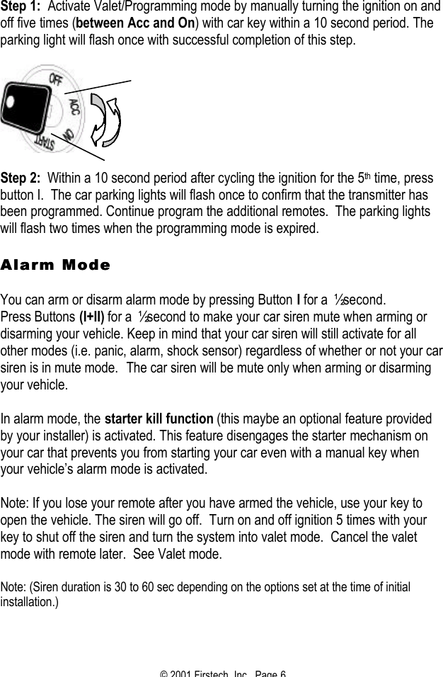 © 2001 Firstech, Inc.  Page 6  Step 1:  Activate Valet/Programming mode by manually turning the ignition on and off five times (between Acc and On) with car key within a 10 second period. The parking light will flash once with successful completion of this step.      Step 2:  Within a 10 second period after cycling the ignition for the 5th time, press button I.  The car parking lights will flash once to confirm that the transmitter has been programmed. Continue program the additional remotes.  The parking lights will flash two times when the programming mode is expired.   Alarm ModeAlarm Mode   You can arm or disarm alarm mode by pressing Button I for a ½ second.  Press Buttons (I+II) for a ½ second to make your car siren mute when arming or disarming your vehicle. Keep in mind that your car siren will still activate for all other modes (i.e. panic, alarm, shock sensor) regardless of whether or not your car siren is in mute mode.  The car siren will be mute only when arming or disarming your vehicle.   In alarm mode, the starter kill function (this maybe an optional feature provided by your installer) is activated. This feature disengages the starter mechanism on your car that prevents you from starting your car even with a manual key when your vehicle’s alarm mode is activated.   Note: If you lose your remote after you have armed the vehicle, use your key to open the vehicle. The siren will go off.  Turn on and off ignition 5 times with your key to shut off the siren and turn the system into valet mode.  Cancel the valet mode with remote later.  See Valet mode.  Note: (Siren duration is 30 to 60 sec depending on the options set at the time of initial installation.)   