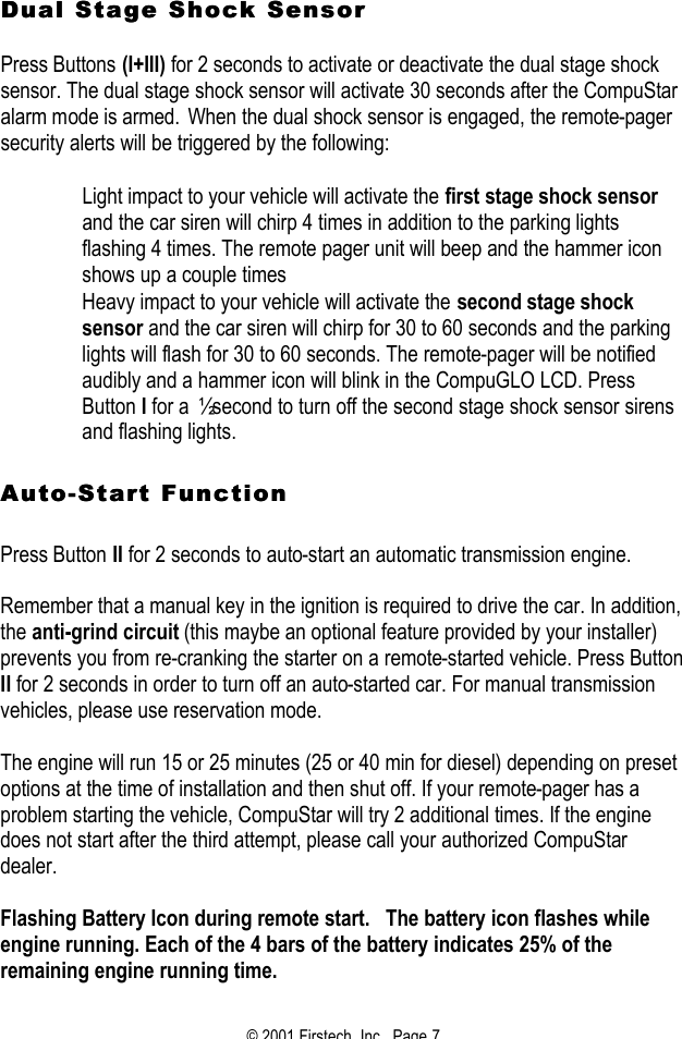 © 2001 Firstech, Inc.  Page 7  Dual Stage Shock Sensor Dual Stage Shock Sensor    Press Buttons (I+III) for 2 seconds to activate or deactivate the dual stage shock sensor. The dual stage shock sensor will activate 30 seconds after the CompuStar alarm mode is armed. When the dual shock sensor is engaged, the remote-pager security alerts will be triggered by the following:   Light impact to your vehicle will activate the first stage shock sensor and the car siren will chirp 4 times in addition to the parking lights flashing 4 times. The remote pager unit will beep and the hammer icon shows up a couple times  Heavy impact to your vehicle will activate the second stage shock sensor and the car siren will chirp for 30 to 60 seconds and the parking lights will flash for 30 to 60 seconds. The remote-pager will be notified audibly and a hammer icon will blink in the CompuGLO LCD. Press Button I for a ½ second to turn off the second stage shock sensor sirens and flashing lights.   AutoAuto--Start FunctionStart Function   Press Button II for 2 seconds to auto-start an automatic transmission engine.   Remember that a manual key in the ignition is required to drive the car. In addition, the anti-grind circuit (this maybe an optional feature provided by your installer) prevents you from re-cranking the starter on a remote-started vehicle. Press Button II for 2 seconds in order to turn off an auto-started car. For manual transmission vehicles, please use reservation mode.   The engine will run 15 or 25 minutes (25 or 40 min for diesel) depending on preset options at the time of installation and then shut off. If your remote-pager has a problem starting the vehicle, CompuStar will try 2 additional times. If the engine does not start after the third attempt, please call your authorized CompuStar dealer.  Flashing Battery Icon during remote start.   The battery icon flashes while engine running. Each of the 4 bars of the battery indicates 25% of the remaining engine running time.     