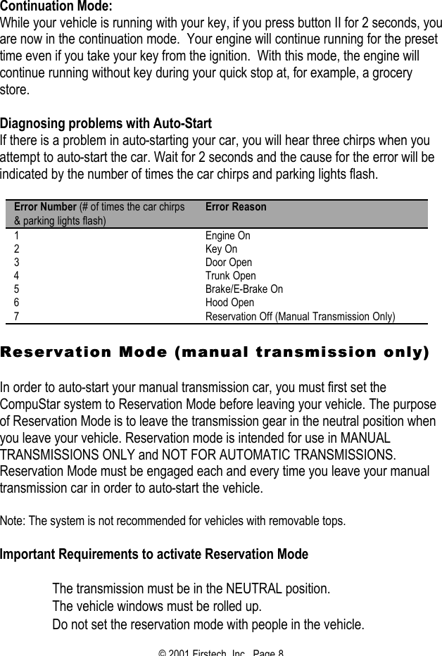 © 2001 Firstech, Inc.  Page 8   Continuation Mode: While your vehicle is running with your key, if you press button II for 2 seconds, you are now in the continuation mode.  Your engine will continue running for the preset time even if you take your key from the ignition.  With this mode, the engine will continue running without key during your quick stop at, for example, a grocery store.   Diagnosing problems with Auto-Start If there is a problem in auto-starting your car, you will hear three chirps when you attempt to auto-start the car. Wait for 2 seconds and the cause for the error will be indicated by the number of times the car chirps and parking lights flash.   Error Number (# of times the car chirps &amp; parking lights flash) Error Reason 1 Engine On 2 Key On 3 Door Open 4 Trunk Open 5 Brake/E-Brake On 6 Hood Open 7 Reservation Off (Manual Transmission Only)  Reservation Mode (manual transmission only)Reservation Mode (manual transmission only)  In order to auto-start your manual transmission car, you must first set the CompuStar system to Reservation Mode before leaving your vehicle. The purpose of Reservation Mode is to leave the transmission gear in the neutral position when you leave your vehicle. Reservation mode is intended for use in MANUAL TRANSMISSIONS ONLY and NOT FOR AUTOMATIC TRANSMISSIONS. Reservation Mode must be engaged each and every time you leave your manual transmission car in order to auto-start the vehicle.   Note: The system is not recommended for vehicles with removable tops.   Important Requirements to activate Reservation Mode    The transmission must be in the NEUTRAL position.   The vehicle windows must be rolled up.   Do not set the reservation mode with people in the vehicle.  