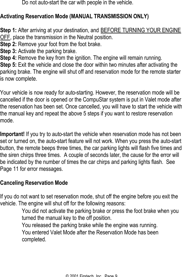 © 2001 Firstech, Inc.  Page 9   Do not auto-start the car with people in the vehicle.   Activating Reservation Mode (MANUAL TRANSMISSION ONLY)   Step 1: After arriving at your destination, and BEFORE TURNING YOUR ENGINE OFF, place the transmission in the Neutral position. Step 2: Remove your foot from the foot brake. Step 3: Activate the parking brake. Step 4: Remove the key from the ignition. The engine will remain running. Step 5: Exit the vehicle and close the door within two minutes after activating the parking brake. The engine will shut off and reservation mode for the remote starter is now complete.   Your vehicle is now ready for auto-starting. However, the reservation mode will be cancelled if the door is opened or the CompuStar system is put in Valet mode after the reservation has been set. Once cancelled, you will have to start the vehicle with the manual key and repeat the above 5 steps if you want to restore reservation mode.   Important! If you try to auto-start the vehicle when reservation mode has not been set or turned on, the auto-start feature will not work. When you press the auto-start button, the remote beeps three times, the car parking lights will flash five times and the siren chirps three times.  A couple of seconds later, the cause for the error will be indicated by the number of times the car chirps and parking lights flash.  See Page 11 for error messages.    Canceling Reservation Mode   If you do not want to set reservation mode, shut off the engine before you exit the vehicle. The engine will shut off for the following reasons:   You did not activate the parking brake or press the foot brake when you turned the manual key to the off position.   You released the parking brake while the engine was running.   You entered Valet Mode after the Reservation Mode has been completed.   
