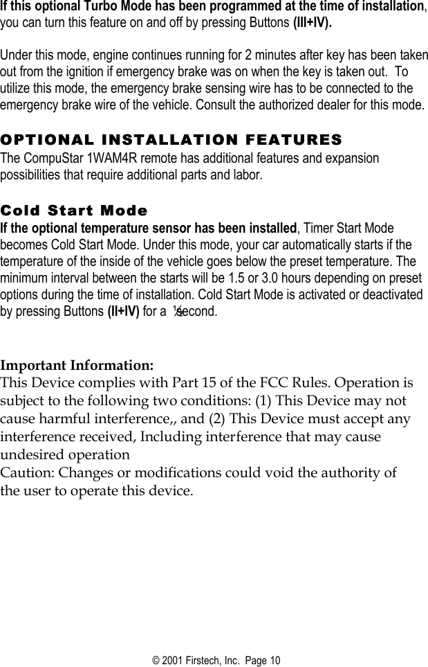 © 2001 Firstech, Inc.  Page 10  If this optional Turbo Mode has been programmed at the time of installation, you can turn this feature on and off by pressing Buttons (III+IV).   Under this mode, engine continues running for 2 minutes after key has been taken out from the ignition if emergency brake was on when the key is taken out.  To utilize this mode, the emergency brake sensing wire has to be connected to the emergency brake wire of the vehicle. Consult the authorized dealer for this mode.   OPTIONAL INSTALLATION FEATURESOPTIONAL INSTALLATION FEATURES  The CompuStar 1WAM4R remote has additional features and expansion possibilities that require additional parts and labor.   Cold Start Mode Cold Start Mode  If the optional temperature sensor has been installed, Timer Start Mode becomes Cold Start Mode. Under this mode, your car automatically starts if the temperature of the inside of the vehicle goes below the preset temperature. The minimum interval between the starts will be 1.5 or 3.0 hours depending on preset options during the time of installation. Cold Start Mode is activated or deactivated by pressing Buttons (II+IV) for a ½ second.     Important Information: This Device complies with Part 15 of the FCC Rules. Operation is subject to the following two conditions: (1) This Device may not cause harmful interference,, and (2) This Device must accept any interference received, Including interference that may cause undesired operation Caution: Changes or modifications could void the authority of the user to operate this device.  