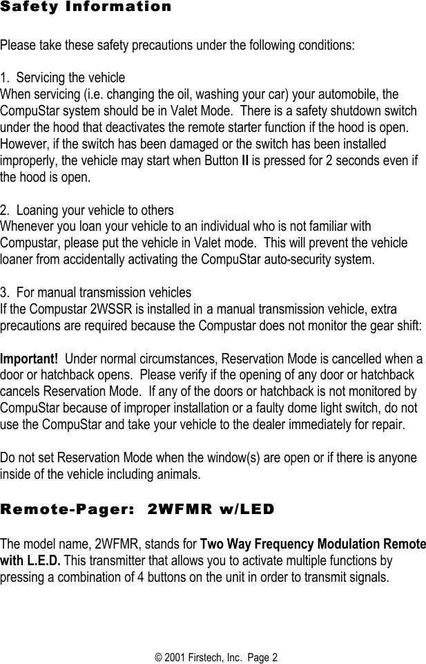 © 2001 Firstech, Inc.  Page 2  Safety Information Safety Information     Please take these safety precautions under the following conditions:   1.  Servicing the vehicle When servicing (i.e. changing the oil, washing your car) your automobile, the CompuStar system should be in Valet Mode.  There is a safety shutdown switch under the hood that deactivates the remote starter function if the hood is open.  However, if the switch has been damaged or the switch has been installed improperly, the vehicle may start when Button II is pressed for 2 seconds even if the hood is open.   2.  Loaning your vehicle to others Whenever you loan your vehicle to an individual who is not familiar with Compustar, please put the vehicle in Valet mode.  This will prevent the vehicle loaner from accidentally activating the CompuStar auto-security system.    3.  For manual transmission vehicles If the Compustar 2WSSR is installed in a manual transmission vehicle, extra precautions are required because the Compustar does not monitor the gear shift:   Important!  Under normal circumstances, Reservation Mode is cancelled when a door or hatchback opens.  Please verify if the opening of any door or hatchback cancels Reservation Mode.  If any of the doors or hatchback is not monitored by CompuStar because of improper installation or a faulty dome light switch, do not use the CompuStar and take your vehicle to the dealer immediately for repair.   Do not set Reservation Mode when the window(s) are open or if there is anyone inside of the vehicle including animals.   RemoteRemote--Pager:  2WFMR w/LEDPager:  2WFMR w/LED   The model name, 2WFMR, stands for Two Way Frequency Modulation Remote with L.E.D. This transmitter that allows you to activate multiple functions by pressing a combination of 4 buttons on the unit in order to transmit signals.    
