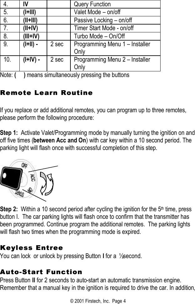 © 2001 Firstech, Inc.  Page 4  4. IV  Query Function  5. (I+III)  Valet Mode – on/off 6. (II+III)  Passive Locking – on/off 7. (II+IV)  Timer Start Mode - on/off 8. (III+IV)  Turbo Mode – On/Off 9. (I+II) - 2 sec Programming Menu 1 – Installer Only 10. (I+IV) - 2 sec Programming Menu 2 – Installer Only Note: (     ) means simultaneously pressing the buttons   Remote Learn Routine Remote Learn Routine     If you replace or add additional remotes, you can program up to three remotes, please perform the following procedure:   Step 1:  Activate Valet/Programming mode by manually turning the ignition on and off five times (between Acc and On) with car key within a 10 second period. The parking light will flash once with successful completion of this step.      Step 2:  Within a 10 second period after cycling the ignition for the 5th time, press button I.  The car parking lights will flash once to confirm that the transmitter has been programmed. Continue program the additional remotes.  The parking lights will flash two times when the programming mode is expired.   Keyless EntreeKeyless Entree  You can lock  or unlock by pressing Button I for a ½ second.   AutoAuto--Start FunctionStart Function  Press Button II for 2 seconds to auto-start an automatic transmission engine.  Remember that a manual key in the ignition is required to drive the car. In addition, 