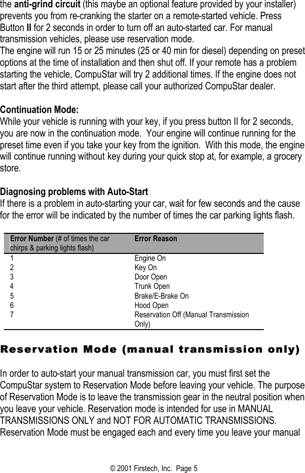 © 2001 Firstech, Inc.  Page 5  the anti-grind circuit (this maybe an optional feature provided by your installer) prevents you from re-cranking the starter on a remote-started vehicle. Press Button II for 2 seconds in order to turn off an auto-started car. For manual transmission vehicles, please use reservation mode.  The engine will run 15 or 25 minutes (25 or 40 min for diesel) depending on preset options at the time of installation and then shut off. If your remote has a problem starting the vehicle, CompuStar will try 2 additional times. If the engine does not start after the third attempt, please call your authorized CompuStar dealer.  Continuation Mode: While your vehicle is running with your key, if you press button II for 2 seconds, you are now in the continuation mode.  Your engine will continue running for the preset time even if you take your key from the ignition.  With this mode, the engine will continue running without key during your quick stop at, for example, a grocery store.   Diagnosing problems with Auto-Start If there is a problem in auto-starting your car, wait for few seconds and the cause for the error will be indicated by the number of times the car parking lights flash.   Error Number (# of times the car chirps &amp; parking lights flash) Error Reason 1 Engine On 2 Key On 3 Door Open 4 Trunk Open 5 Brake/E-Brake On 6 Hood Open 7 Reservation Off (Manual Transmission Only)  Reservation Mode (manual transmisReservation Mode (manual transmission only)sion only)  In order to auto-start your manual transmission car, you must first set the CompuStar system to Reservation Mode before leaving your vehicle. The purpose of Reservation Mode is to leave the transmission gear in the neutral position when you leave your vehicle. Reservation mode is intended for use in MANUAL TRANSMISSIONS ONLY and NOT FOR AUTOMATIC TRANSMISSIONS. Reservation Mode must be engaged each and every time you leave your manual 
