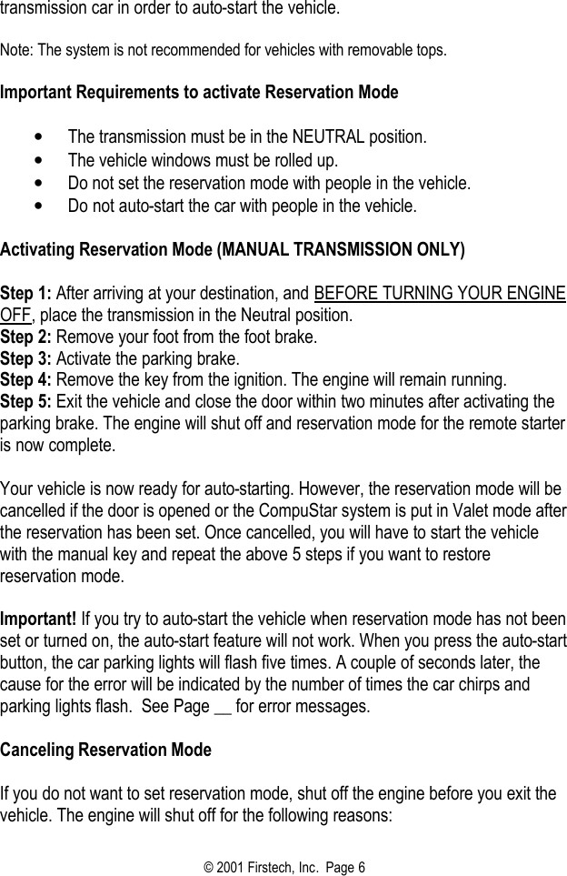 © 2001 Firstech, Inc.  Page 6  transmission car in order to auto-start the vehicle.   Note: The system is not recommended for vehicles with removable tops.   Important Requirements to activate Reservation Mode   • The transmission must be in the NEUTRAL position.  • The vehicle windows must be rolled up.  • Do not set the reservation mode with people in the vehicle.  • Do not auto-start the car with people in the vehicle.   Activating Reservation Mode (MANUAL TRANSMISSION ONLY)   Step 1: After arriving at your destination, and BEFORE TURNING YOUR ENGINE OFF, place the transmission in the Neutral position. Step 2: Remove your foot from the foot brake. Step 3: Activate the parking brake. Step 4: Remove the key from the ignition. The engine will remain running. Step 5: Exit the vehicle and close the door within two minutes after activating the parking brake. The engine will shut off and reservation mode for the remote starter is now complete.   Your vehicle is now ready for auto-starting. However, the reservation mode will be cancelled if the door is opened or the CompuStar system is put in Valet mode after the reservation has been set. Once cancelled, you will have to start the vehicle with the manual key and repeat the above 5 steps if you want to restore reservation mode.   Important! If you try to auto-start the vehicle when reservation mode has not been set or turned on, the auto-start feature will not work. When you press the auto-start button, the car parking lights will flash five times. A couple of seconds later, the cause for the error will be indicated by the number of times the car chirps and parking lights flash.  See Page __ for error messages.    Canceling Reservation Mode   If you do not want to set reservation mode, shut off the engine before you exit the vehicle. The engine will shut off for the following reasons:  
