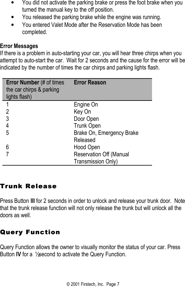 © 2001 Firstech, Inc.  Page 7  • You did not activate the parking brake or press the foot brake when you turned the manual key to the off position.  • You released the parking brake while the engine was running.  • You entered Valet Mode after the Reservation Mode has been completed.   Error Messages If there is a problem in auto-starting your car, you will hear three chirps when you attempt to auto-start the car.  Wait for 2 seconds and the cause for the error will be indicated by the number of times the car chirps and parking lights flash.  Error Number (# of times the car chirps &amp; parking lights flash) Error Reason 1 Engine On 2 Key On 3 Door Open 4 Trunk Open 5 Brake On, Emergency Brake Released 6 Hood Open 7 Reservation Off (Manual Transmission Only)    Trunk ReleaseTrunk Release   Press Button III for 2 seconds in order to unlock and release your trunk door.  Note that the trunk release function will not only release the trunk but will unlock all the doors as well.     Query FunctionQuery Function   Query Function allows the owner to visually monitor the status of your car. Press Button IV for a  ½ second to activate the Query Function.       