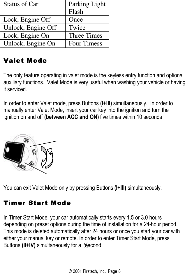 © 2001 Firstech, Inc.  Page 8   Status of Car Parking Light Flash Lock, Engine Off Once Unlock, Engine Off Twice Lock, Engine On Three Times Unlock, Engine On Four Timess   Valet Mode Valet Mode    The only feature operating in valet mode is the keyless entry function and optional auxiliary functions.  Valet Mode is very useful when washing your vehicle or having it serviced.  In order to enter Valet mode, press Buttons (I+III) simultaneously.  In order to manually enter Valet Mode, insert your car key into the ignition and turn the ignition on and off (between ACC and ON) five times within 10 seconds        You can exit Valet Mode only by pressing Buttons (I+III) simultaneously.  Timer Start Mode Timer Start Mode   In Timer Start Mode, your car automatically starts every 1.5 or 3.0 hours depending on preset options during the time of installation for a 24-hour period. This mode is deleted automatically after 24 hours or once you start your car with either your manual key or remote. In order to enter Timer Start Mode, press Buttons (II+IV) simultaneously for a ½ second.    
