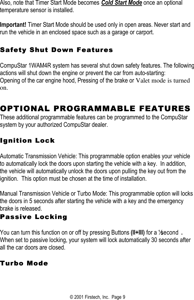 © 2001 Firstech, Inc.  Page 9  Also, note that Timer Start Mode becomes Cold Start Mode once an optional temperature sensor is installed.    Important! Timer Start Mode should be used only in open areas. Never start and run the vehicle in an enclosed space such as a garage or carport.   Safety Shut Down FeaturesSafety Shut Down Features   CompuStar 1WAM4R system has several shut down safety features. The following actions will shut down the engine or prevent the car from auto-starting:  Opening of the car engine hood, Pressing of the brake or Valet mode is turned on.    OPTIONAL PROOPTIONAL PROGRAMMABLE FEATURESGRAMMABLE FEATURES  These additional programmable features can be programmed to the CompuStar system by your authorized CompuStar dealer.     Ignition LockIgnition Lock   Automatic Transmission Vehicle: This programmable option enables your vehicle to automatically lock the doors upon starting the vehicle with a key.  In addition, the vehicle will automatically unlock the doors upon pulling the key out from the ignition.  This option must be chosen at the time of installation.   Manual Transmission Vehicle or Turbo Mode: This programmable option will locks the doors in 5 seconds after starting the vehicle with a key and the emergency brake is released.   Passive LockingPassive Locking   You can turn this function on or off by pressing Buttons (II+III) for a ½ second .   When set to passive locking, your system will lock automatically 30 seconds after all the car doors are closed.    Turbo ModeTurbo Mode    