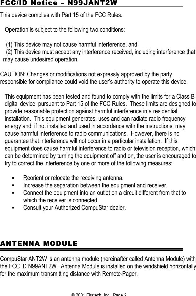 © 2001 Firstech, Inc.  Page 2  FCC/ID NoticeFCC/ID Notice  –– N99 N99JJANT2WANT2W  This device complies with Part 15 of the FCC Rules.    Operation is subject to the following two conditions:  (1) This device may not cause harmful interference, and (2) This device must accept any interference received, including interference that may cause undesired operation.   CAUTION: Changes or modifications not expressly approved by the party responsible for compliance could void the user’s authority to operate this device.  This equipment has been tested and found to comply with the limits for a Class B digital device, pursuant to Part 15 of the FCC Rules.  These limits are designed to provide reasonable protection against harmful interference in a residential installation.  This equipment generates, uses and can radiate radio frequency energy and, if not installed and used in accordance with the instructions, may cause harmful interference to radio communications.  However, there is no guarantee that interference will not occur in a particular installation.  If this equipment does cause harmful interference to radio or television reception, which can be determined by turning the equipment off and on, the user is encouraged to try to correct the interference by one or more of the following measures:  § Reorient or relocate the receiving antenna. § Increase the separation between the equipment and receiver. § Connect the equipment into an outlet on a circuit different from that to which the receiver is connected. § Consult your Authorized CompuStar dealer.       ANTENNA MODULEANTENNA MODULE  CompuStar ANT2W is an antenna module (hereinafter called Antenna Module) with the FCC ID N99ANT2W.  Antenna Module is installed on the windshield horizontally for the maximum transmitting distance with Remote-Pager.  