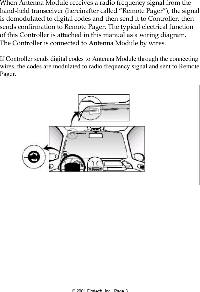 © 2001 Firstech, Inc.  Page 3   When Antenna Module receives a radio frequency signal from the hand-held transceiver (hereinafter called “Remote Pager”), the signal is demodulated to digital codes and then send it to Controller, then sends confirmation to Remote Pager. The typical electrical function of this Controller is attached in this manual as a wiring diagram.  The Controller is connected to Antenna Module by wires.    If Controller sends digital codes to Antenna Module through the connecting wires, the codes are modulated to radio frequency signal and sent to Remote Pager.   