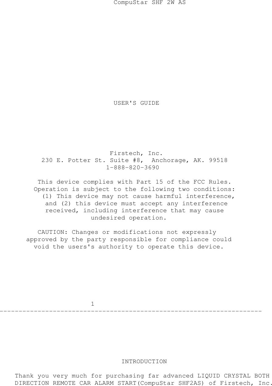 CompuStar SHF 2W ASUSER&apos;S GUIDEFirstech, Inc.230 E. Potter St. Suite #8, Anchorage, AK. 995181-888-820-3690This device complies with Part 15 of the FCC Rules.Operation is subject to the following two conditions:(1) This device may not cause harmful interference,and (2) this device must accept any interferencereceived, including interference that may causeundesired operation.CAUTION: Changes or modifications not expresslyapproved by the party responsible for compliance couldvoid the users&apos;s authority to operate this device.1---------------------------------------------------------------------INTRODUCTIONThank you very much for purchasing far advanced LIQUID CRYSTAL BOTHDIRECTION REMOTE CAR ALARM START(CompuStar SHF2AS) of Firstech, Inc.